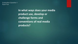 Evaluation Question 1
Ryan Fox
In what ways does your media
product use, develop or
challenge forms and
conventions of real media
products?
 