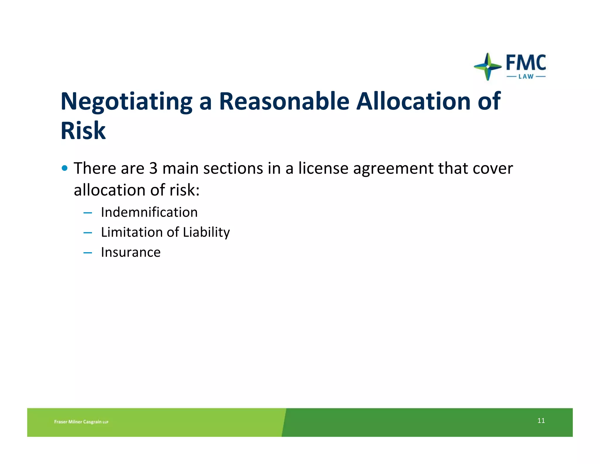 Negotiating a Reasonable Allocation of 
Risk
• There are 3 main sections in a license agreement that cover 
  allocation of risk:
   – Indemnification
   – Limitation of Liability
   – Insurance 




                                                                 11
 