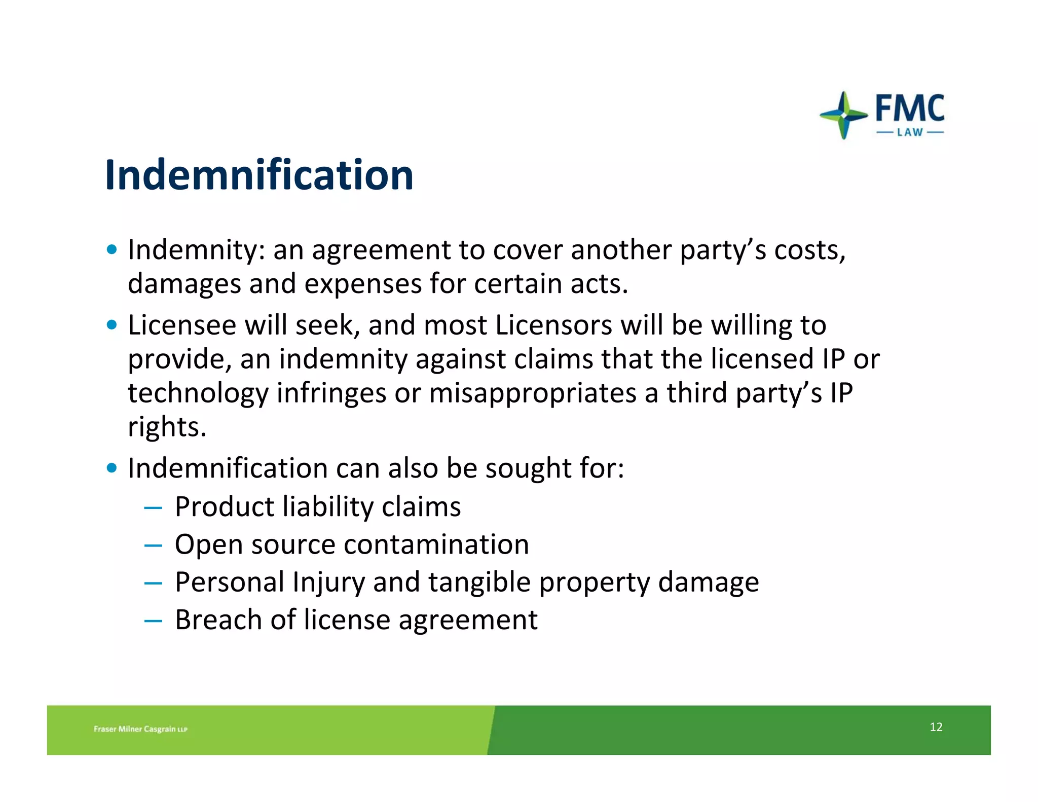 Indemnification
• Indemnity: an agreement to cover another party’s costs, 
  damages and expenses for certain acts. 
• Licensee will seek, and most Licensors will be willing to 
  provide, an indemnity against claims that the licensed IP or 
  technology infringes or misappropriates a third party’s IP 
  rights. 
• Indemnification can also be sought for:
    – Product liability claims
    – Open source contamination
    – Personal Injury and tangible property damage
    – Breach of license agreement


                                                                  12
 