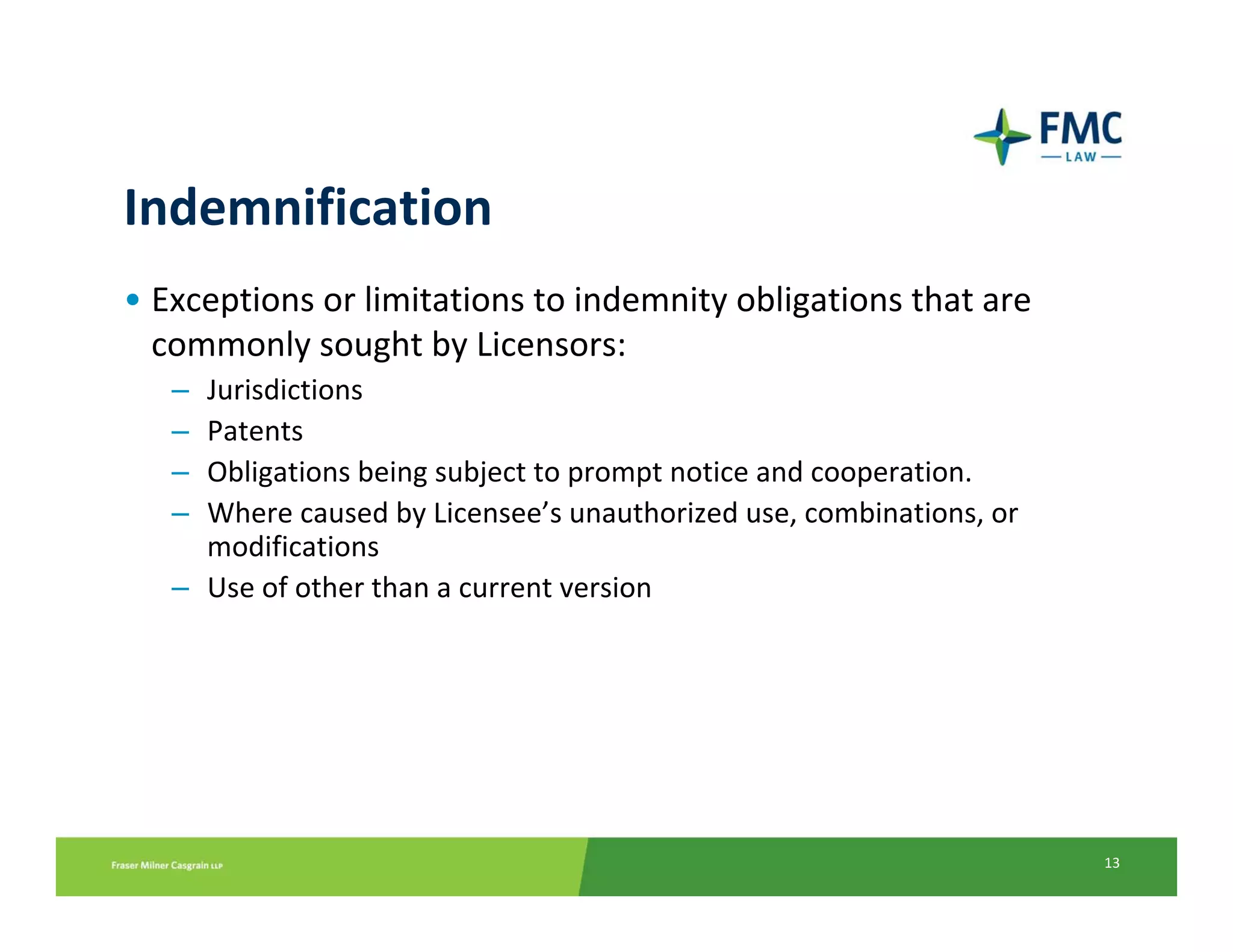 Indemnification
• Exceptions or limitations to indemnity obligations that are 
  commonly sought by Licensors:
   – Jurisdictions 
   – Patents 
   – Obligations being subject to prompt notice and cooperation.
   – Where caused by Licensee’s unauthorized use, combinations, or 
     modifications
   – Use of other than a current version




                                                                      13
 