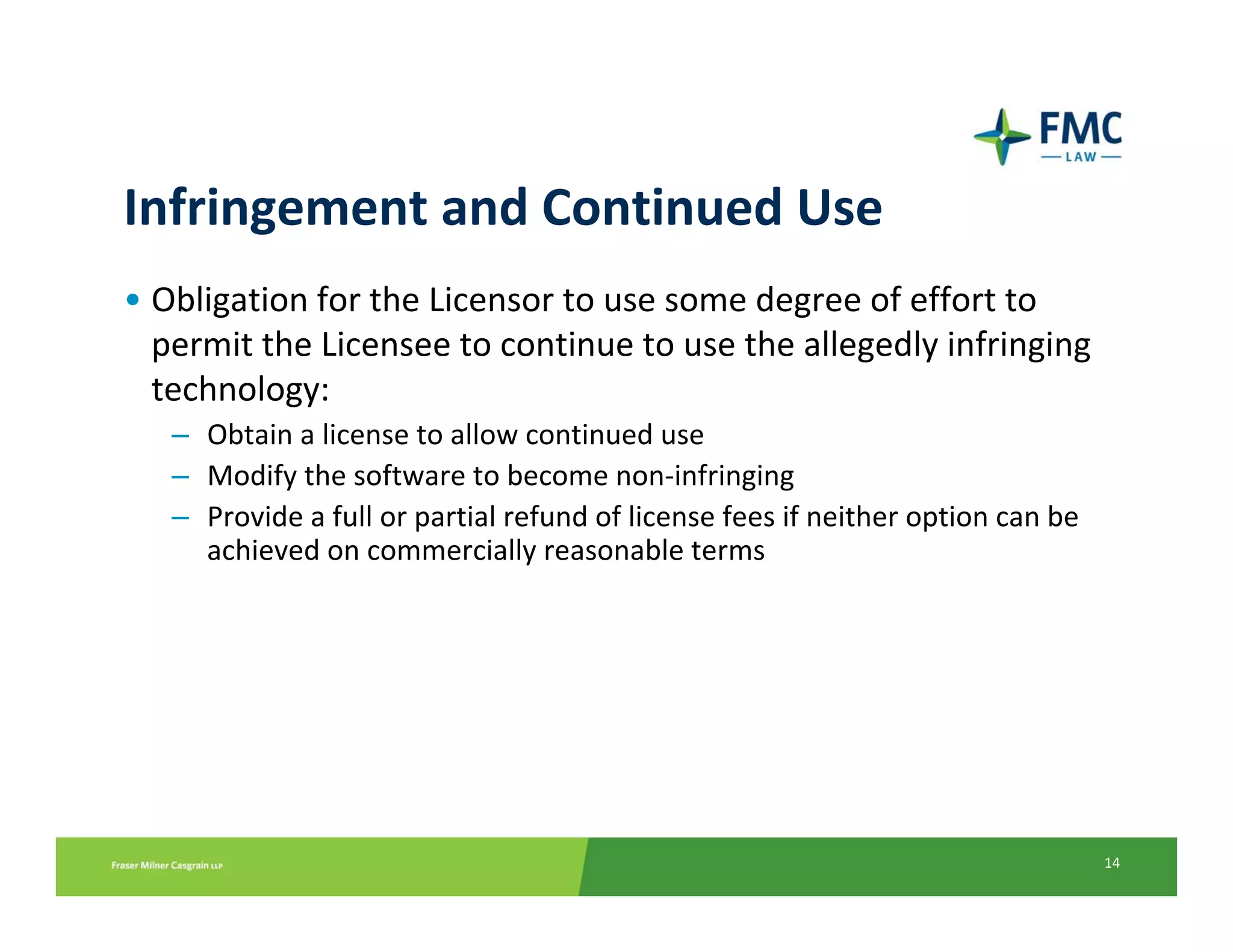 Infringement and Continued Use
• Obligation for the Licensor to use some degree of effort to 
  permit the Licensee to continue to use the allegedly infringing 
  technology:
   – Obtain a license to allow continued use
   – Modify the software to become non‐infringing
   – Provide a full or partial refund of license fees if neither option can be 
     achieved on commercially reasonable terms




                                                                                  14
 