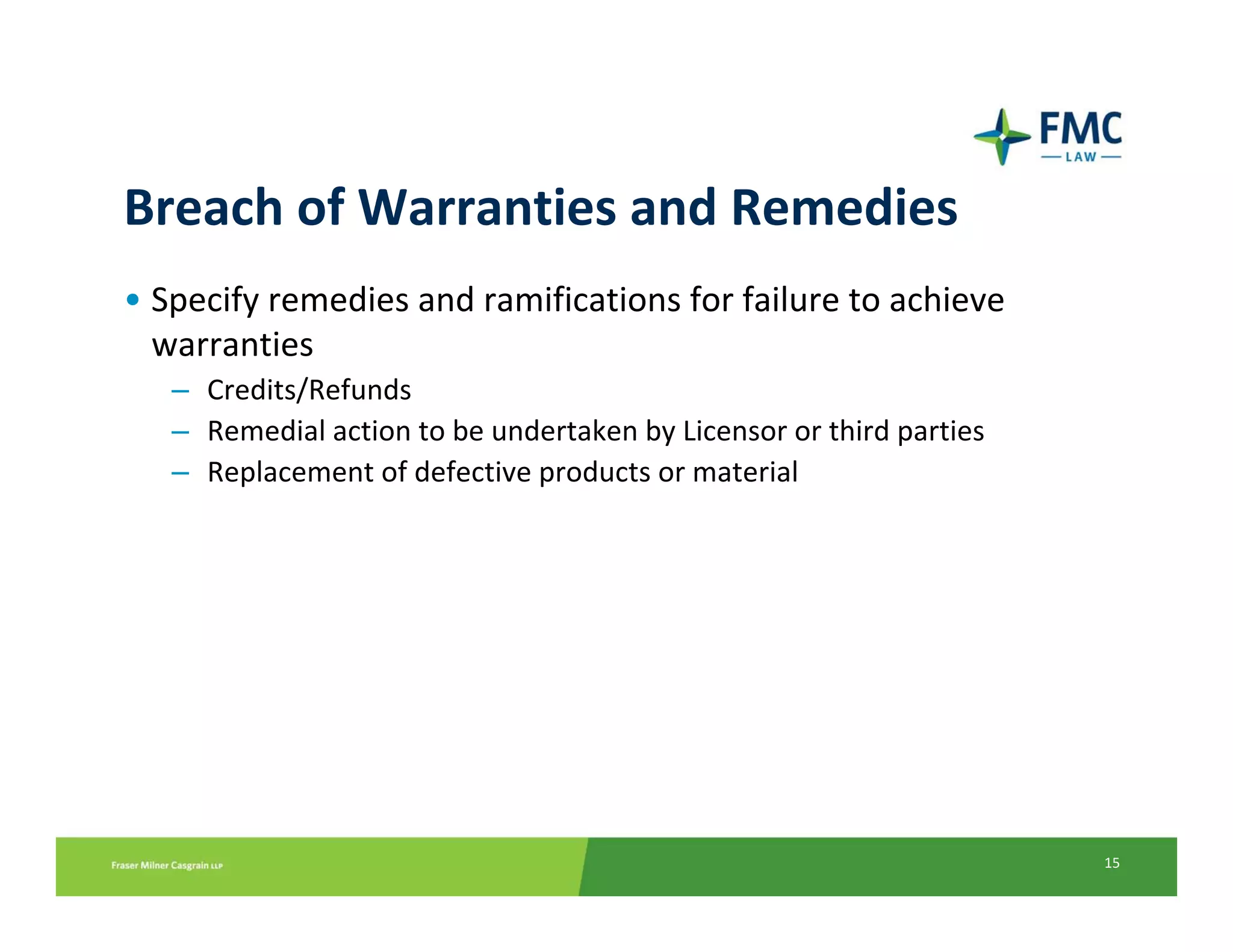 Breach of Warranties and Remedies
• Specify remedies and ramifications for failure to achieve 
  warranties
   – Credits/Refunds
   – Remedial action to be undertaken by Licensor or third parties
   – Replacement of defective products or material




                                                                     15
 