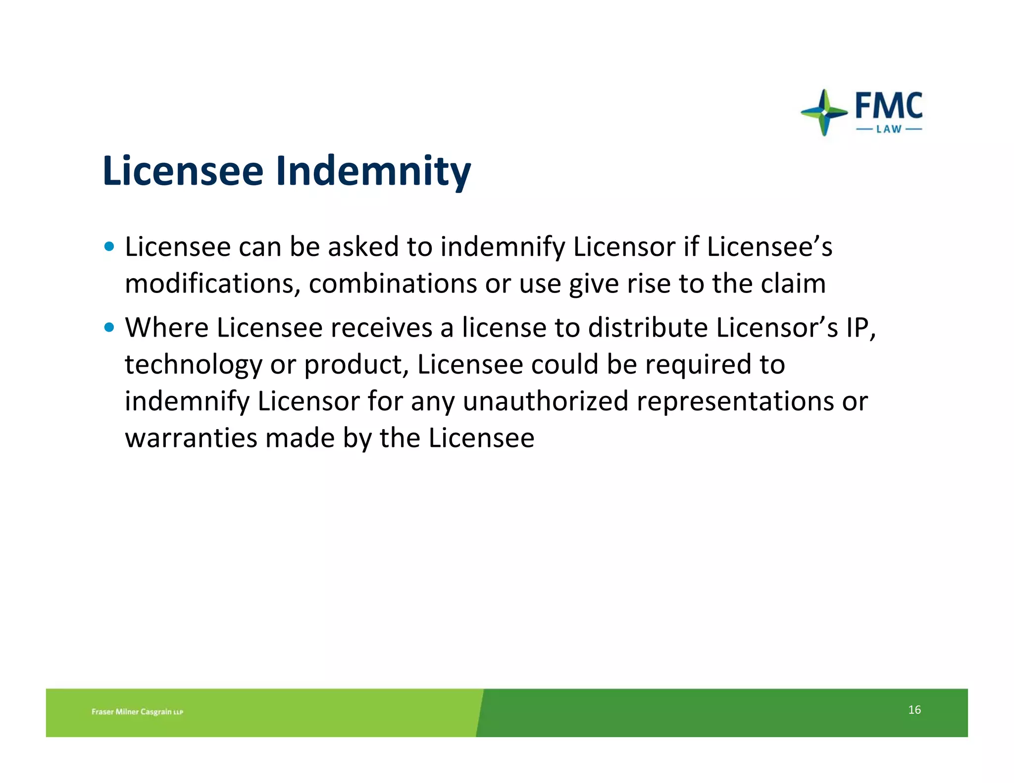 Licensee Indemnity
• Licensee can be asked to indemnify Licensor if Licensee’s 
  modifications, combinations or use give rise to the claim
• Where Licensee receives a license to distribute Licensor’s IP, 
  technology or product, Licensee could be required to 
  indemnify Licensor for any unauthorized representations or 
  warranties made by the Licensee




                                                                    16
 