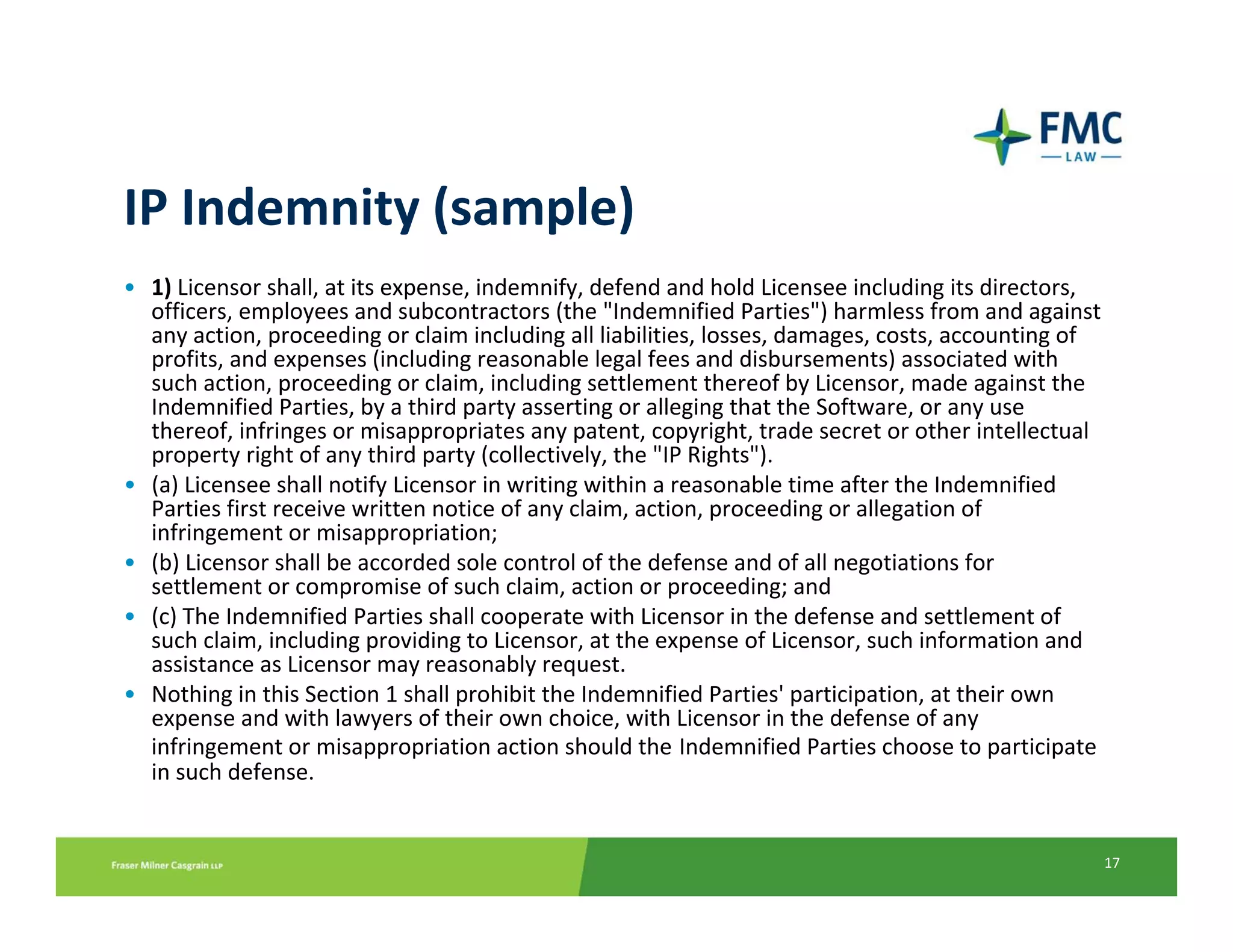IP Indemnity (sample)
• 1) Licensor shall, at its expense, indemnify, defend and hold Licensee including its directors, 
  officers, employees and subcontractors (the "Indemnified Parties") harmless from and against 
  any action, proceeding or claim including all liabilities, losses, damages, costs, accounting of 
  profits, and expenses (including reasonable legal fees and disbursements) associated with 
  such action, proceeding or claim, including settlement thereof by Licensor, made against the 
  Indemnified Parties, by a third party asserting or alleging that the Software, or any use 
  thereof, infringes or misappropriates any patent, copyright, trade secret or other intellectual 
  property right of any third party (collectively, the "IP Rights").
• (a) Licensee shall notify Licensor in writing within a reasonable time after the Indemnified 
  Parties first receive written notice of any claim, action, proceeding or allegation of 
  infringement or misappropriation;
• (b) Licensor shall be accorded sole control of the defense and of all negotiations for 
  settlement or compromise of such claim, action or proceeding; and
• (c) The Indemnified Parties shall cooperate with Licensor in the defense and settlement of 
  such claim, including providing to Licensor, at the expense of Licensor, such information and 
  assistance as Licensor may reasonably request.
• Nothing in this Section 1 shall prohibit the Indemnified Parties' participation, at their own 
  expense and with lawyers of their own choice, with Licensor in the defense of any 
  infringement or misappropriation action should the Indemnified Parties choose to participate 
  in such defense.


                                                                                                  17
 