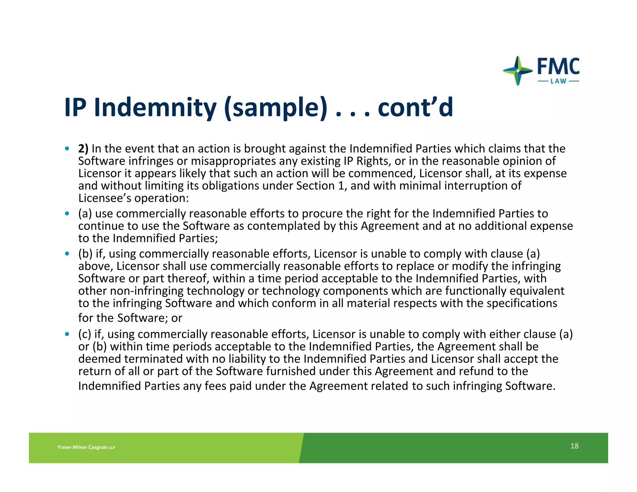 IP Indemnity (sample) . . . cont’d
• 2) In the event that an action is brought against the Indemnified Parties which claims that the 
  Software infringes or misappropriates any existing IP Rights, or in the reasonable opinion of 
  Licensor it appears likely that such an action will be commenced, Licensor shall, at its expense 
  and without limiting its obligations under Section 1, and with minimal interruption of 
  Licensee’s operation:
• (a) use commercially reasonable efforts to procure the right for the Indemnified Parties to 
  continue to use the Software as contemplated by this Agreement and at no additional expense 
  to the Indemnified Parties;
• (b) if, using commercially reasonable efforts, Licensor is unable to comply with clause (a) 
  above, Licensor shall use commercially reasonable efforts to replace or modify the infringing 
  Software or part thereof, within a time period acceptable to the Indemnified Parties, with 
  other non‐infringing technology or technology components which are functionally equivalent 
  to the infringing Software and which conform in all material respects with the specifications 
  for the Software; or
• (c) if, using commercially reasonable efforts, Licensor is unable to comply with either clause (a) 
  or (b) within time periods acceptable to the Indemnified Parties, the Agreement shall be 
  deemed terminated with no liability to the Indemnified Parties and Licensor shall accept the 
  return of all or part of the Software furnished under this Agreement and refund to the 
  Indemnified Parties any fees paid under the Agreement related to such infringing Software.



                                                                                                   18
 
