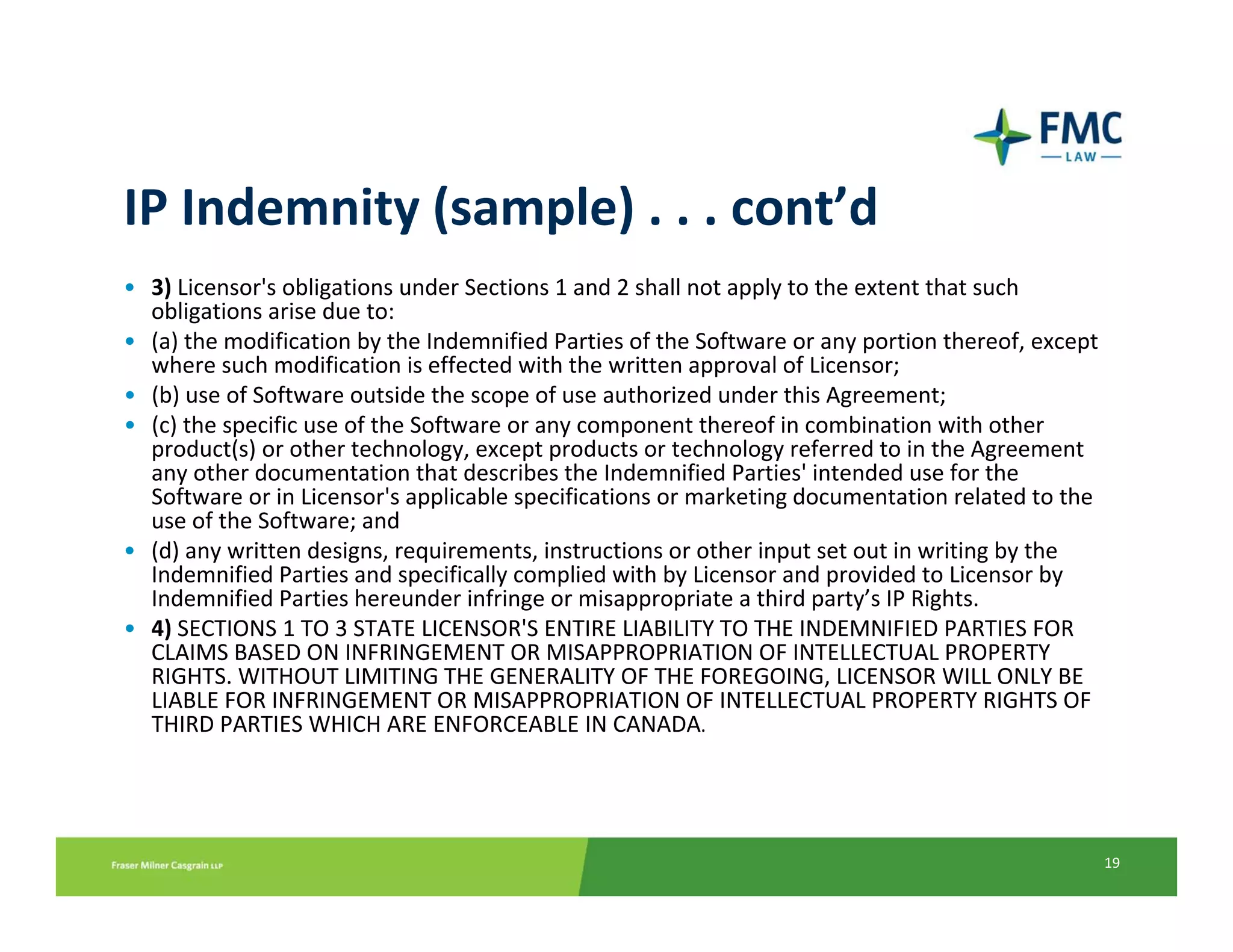 IP Indemnity (sample) . . . cont’d
• 3) Licensor's obligations under Sections 1 and 2 shall not apply to the extent that such 
  obligations arise due to:
• (a) the modification by the Indemnified Parties of the Software or any portion thereof, except 
  where such modification is effected with the written approval of Licensor;
• (b) use of Software outside the scope of use authorized under this Agreement;
• (c) the specific use of the Software or any component thereof in combination with other 
  product(s) or other technology, except products or technology referred to in the Agreement 
  any other documentation that describes the Indemnified Parties' intended use for the 
  Software or in Licensor's applicable specifications or marketing documentation related to the 
  use of the Software; and
• (d) any written designs, requirements, instructions or other input set out in writing by the 
  Indemnified Parties and specifically complied with by Licensor and provided to Licensor by 
  Indemnified Parties hereunder infringe or misappropriate a third party’s IP Rights.
• 4) SECTIONS 1 TO 3 STATE LICENSOR'S ENTIRE LIABILITY TO THE INDEMNIFIED PARTIES FOR 
  CLAIMS BASED ON INFRINGEMENT OR MISAPPROPRIATION OF INTELLECTUAL PROPERTY 
  RIGHTS. WITHOUT LIMITING THE GENERALITY OF THE FOREGOING, LICENSOR WILL ONLY BE 
  LIABLE FOR INFRINGEMENT OR MISAPPROPRIATION OF INTELLECTUAL PROPERTY RIGHTS OF 
  THIRD PARTIES WHICH ARE ENFORCEABLE IN CANADA.




                                                                                                    19
 