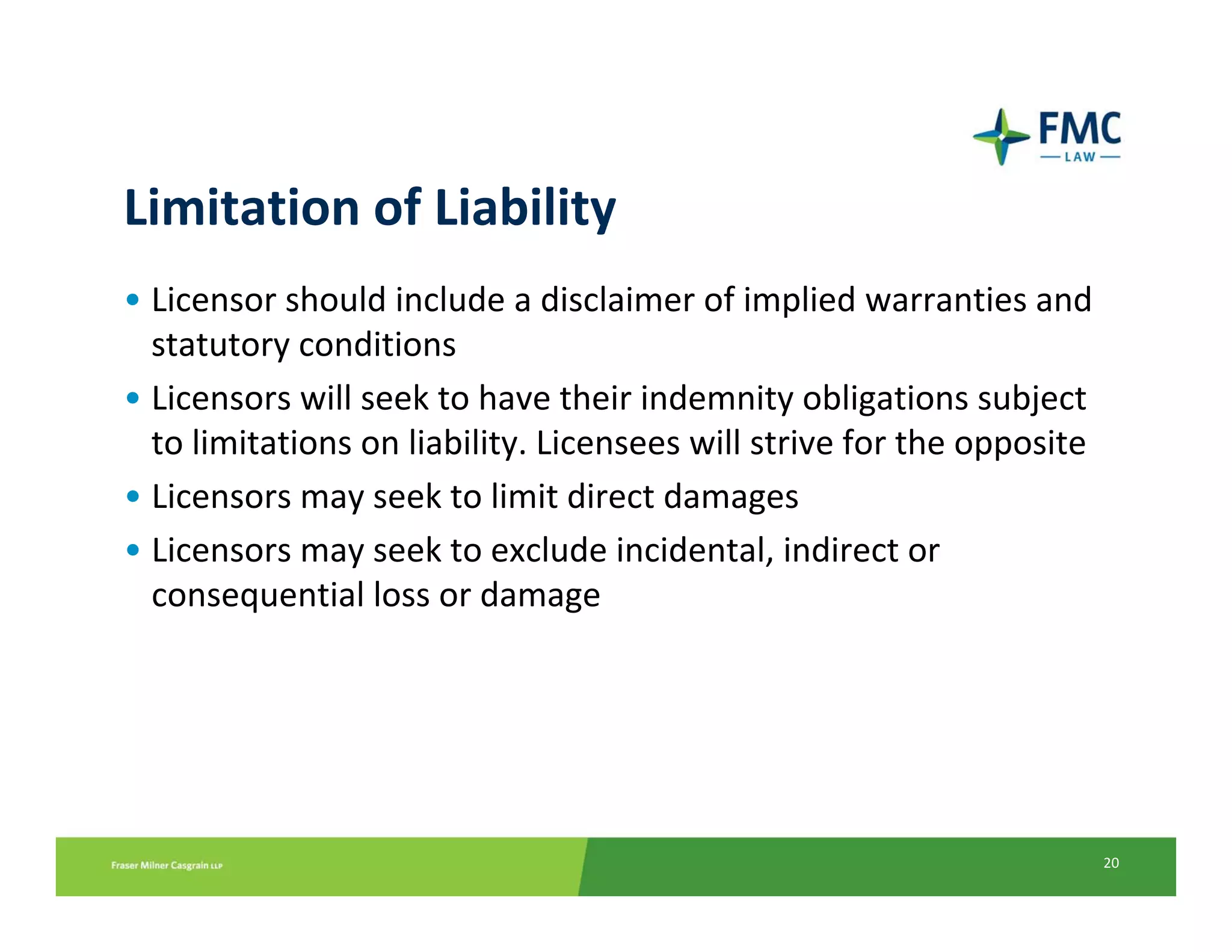 Limitation of Liability
• Licensor should include a disclaimer of implied warranties and 
  statutory conditions
• Licensors will seek to have their indemnity obligations subject 
  to limitations on liability. Licensees will strive for the opposite 
• Licensors may seek to limit direct damages  
• Licensors may seek to exclude incidental, indirect or 
  consequential loss or damage




                                                                         20
 