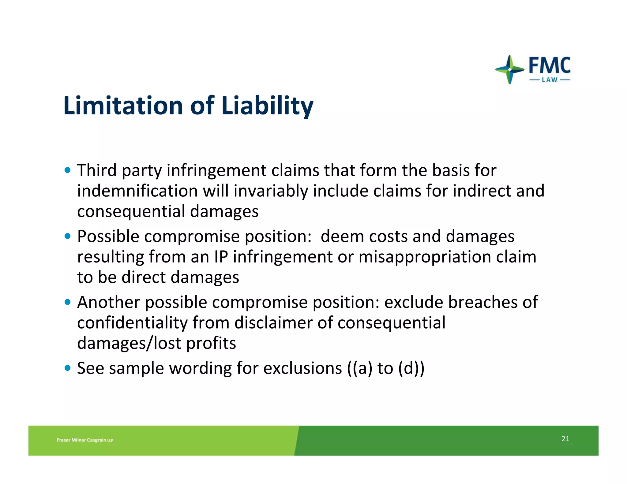 Limitation of Liability

• Third party infringement claims that form the basis for 
  indemnification will invariably include claims for indirect and 
  consequential damages
• Possible compromise position:  deem costs and damages 
  resulting from an IP infringement or misappropriation claim 
  to be direct damages
• Another possible compromise position: exclude breaches of 
  confidentiality from disclaimer of consequential 
  damages/lost profits 
• See sample wording for exclusions ((a) to (d))


                                                                     21
 