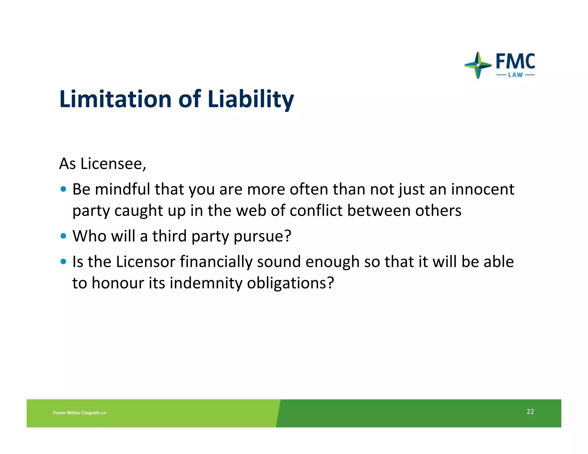 Limitation of Liability

As Licensee, 
• Be mindful that you are more often than not just an innocent 
  party caught up in the web of conflict between others
• Who will a third party pursue? 
• Is the Licensor financially sound enough so that it will be able
  to honour its indemnity obligations?




                                                                     22
 