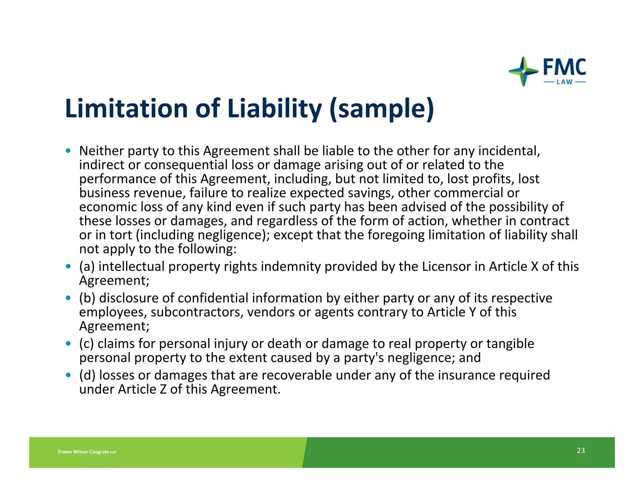 Limitation of Liability (sample)
• Neither party to this Agreement shall be liable to the other for any incidental, 
  indirect or consequential loss or damage arising out of or related to the 
  performance of this Agreement, including, but not limited to, lost profits, lost 
  business revenue, failure to realize expected savings, other commercial or 
  economic loss of any kind even if such party has been advised of the possibility of 
  these losses or damages, and regardless of the form of action, whether in contract 
  or in tort (including negligence); except that the foregoing limitation of liability shall 
  not apply to the following:
• (a) intellectual property rights indemnity provided by the Licensor in Article X of this 
  Agreement;
• (b) disclosure of confidential information by either party or any of its respective 
  employees, subcontractors, vendors or agents contrary to Article Y of this 
  Agreement;
• (c) claims for personal injury or death or damage to real property or tangible 
  personal property to the extent caused by a party's negligence; and
• (d) losses or damages that are recoverable under any of the insurance required 
  under Article Z of this Agreement. 



                                                                                           23
 