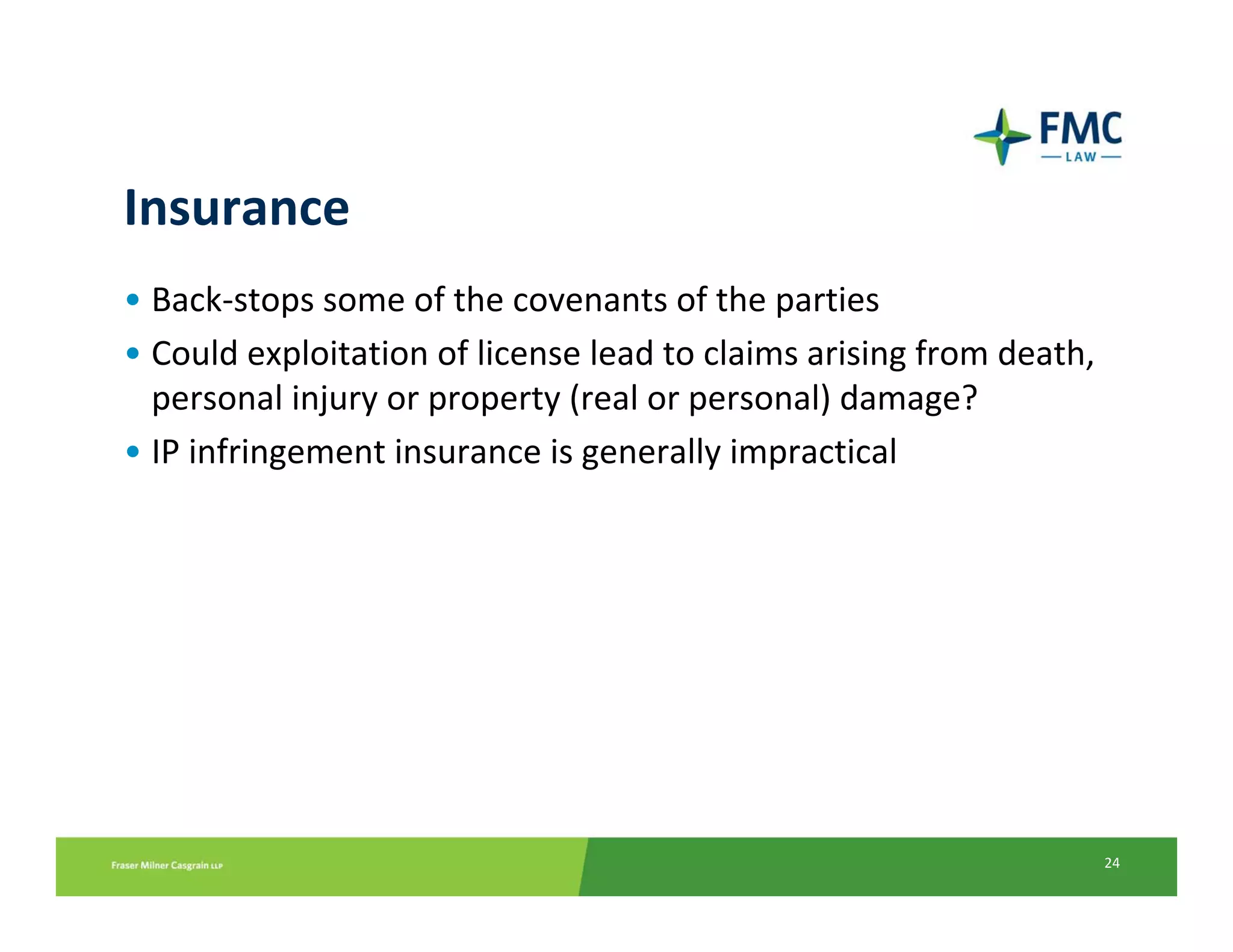 Insurance
• Back‐stops some of the covenants of the parties
• Could exploitation of license lead to claims arising from death,
  personal injury or property (real or personal) damage? 
• IP infringement insurance is generally impractical




                                                                     24
 