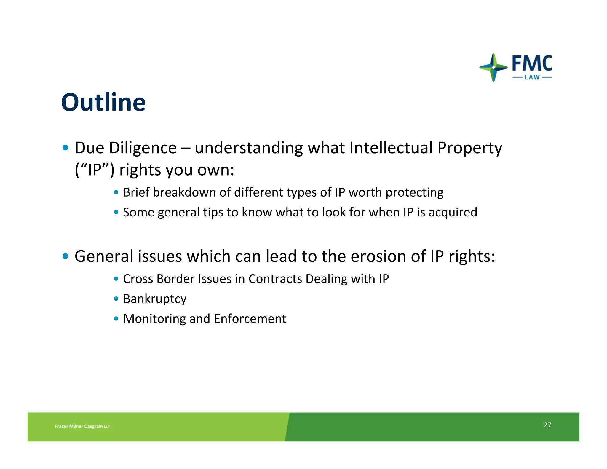 Outline
• Due Diligence – understanding what Intellectual Property 
  (“IP”) rights you own: 
       • Brief breakdown of different types of IP worth protecting
       • Some general tips to know what to look for when IP is acquired


• General issues which can lead to the erosion of IP rights:
       • Cross Border Issues in Contracts Dealing with IP
       • Bankruptcy 
       • Monitoring and Enforcement




                                                                          27
 