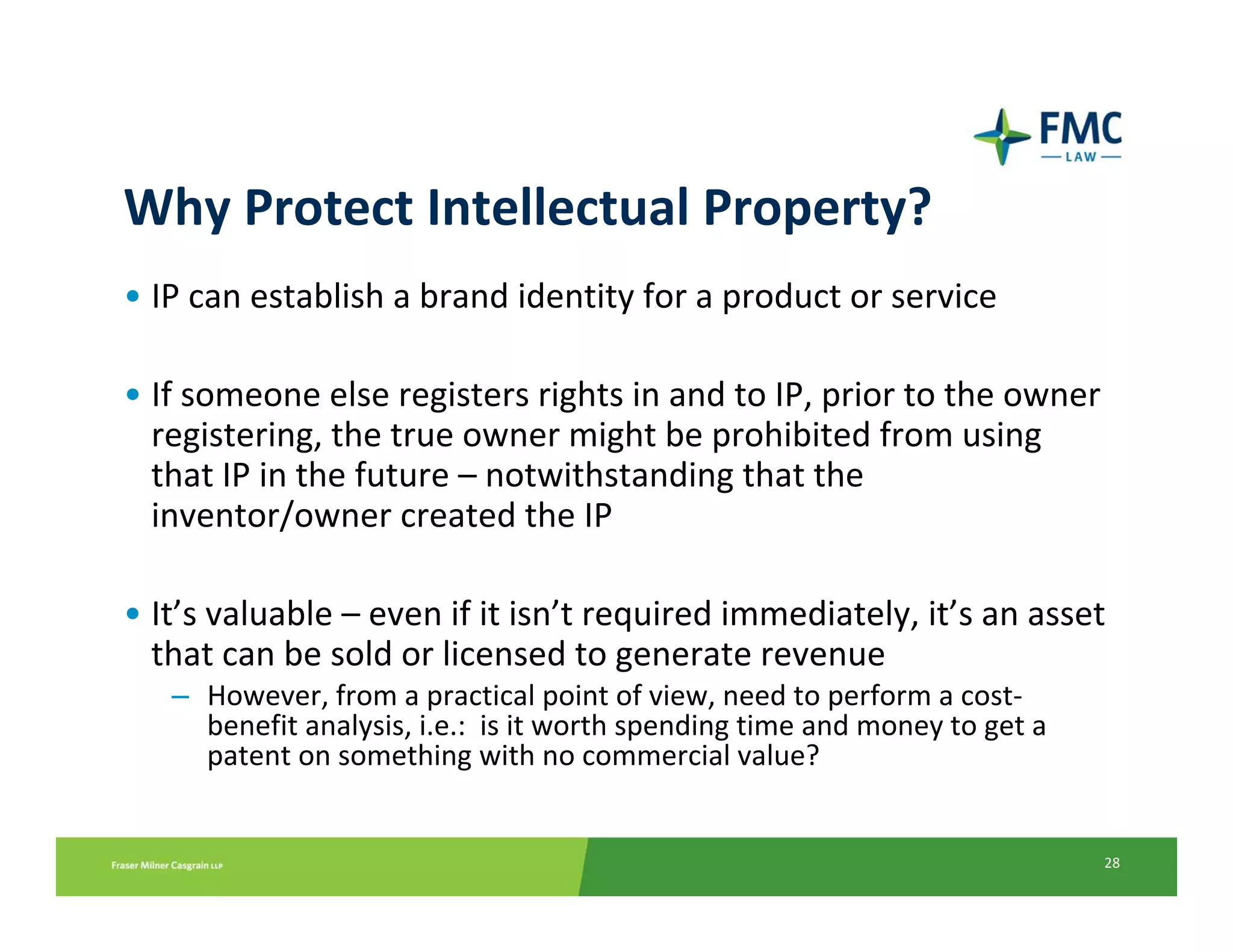 Why Protect Intellectual Property?
• IP can establish a brand identity for a product or service

• If someone else registers rights in and to IP, prior to the owner 
  registering, the true owner might be prohibited from using 
  that IP in the future – notwithstanding that the 
  inventor/owner created the IP

• It’s valuable – even if it isn’t required immediately, it’s an asset 
  that can be sold or licensed to generate revenue
   – However, from a practical point of view, need to perform a cost‐
     benefit analysis, i.e.:  is it worth spending time and money to get a 
     patent on something with no commercial value?


                                                                              28
 