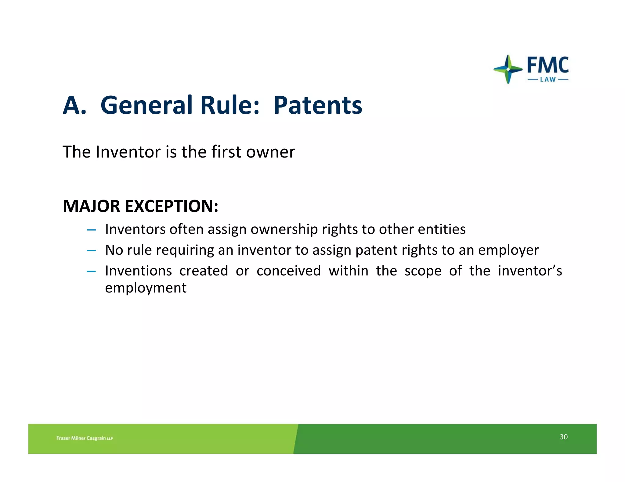 A.  General Rule:  Patents
The Inventor is the first owner

MAJOR EXCEPTION:
   – Inventors often assign ownership rights to other entities 
   – No rule requiring an inventor to assign patent rights to an employer
   – Inventions  created  or  conceived  within  the  scope  of  the  inventor’s 
     employment




                                                                               30
 