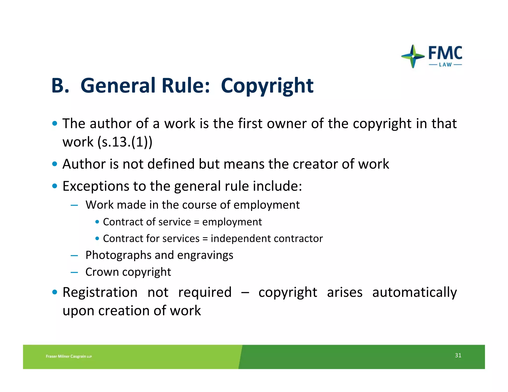 B.  General Rule:  Copyright
• The author of a work is the first owner of the copyright in that
  work (s.13.(1))
• Author is not defined but means the creator of work
• Exceptions to the general rule include:
   – Work made in the course of employment
       • Contract of service = employment
       • Contract for services = independent contractor
   – Photographs and engravings
   – Crown copyright
• Registration  not  required  – copyright  arises  automatically 
  upon creation of work

                                                                 31
 
