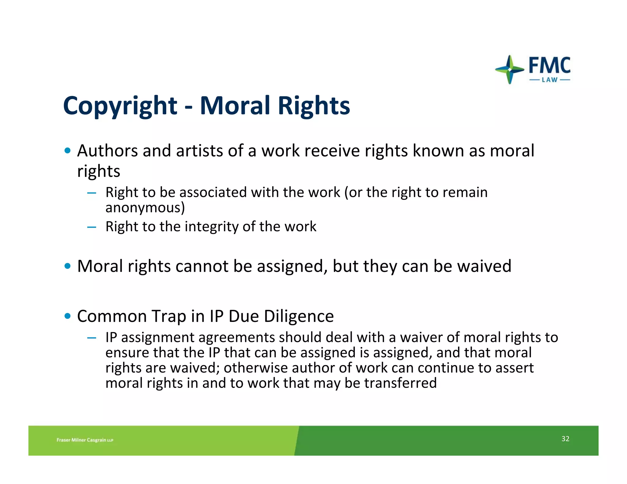 Copyright ‐ Moral Rights
• Authors and artists of a work receive rights known as moral 
  rights
   – Right to be associated with the work (or the right to remain 
     anonymous)
   – Right to the integrity of the work

• Moral rights cannot be assigned, but they can be waived

• Common Trap in IP Due Diligence
   – IP assignment agreements should deal with a waiver of moral rights to 
     ensure that the IP that can be assigned is assigned, and that moral 
     rights are waived; otherwise author of work can continue to assert 
     moral rights in and to work that may be transferred


                                                                          32
 