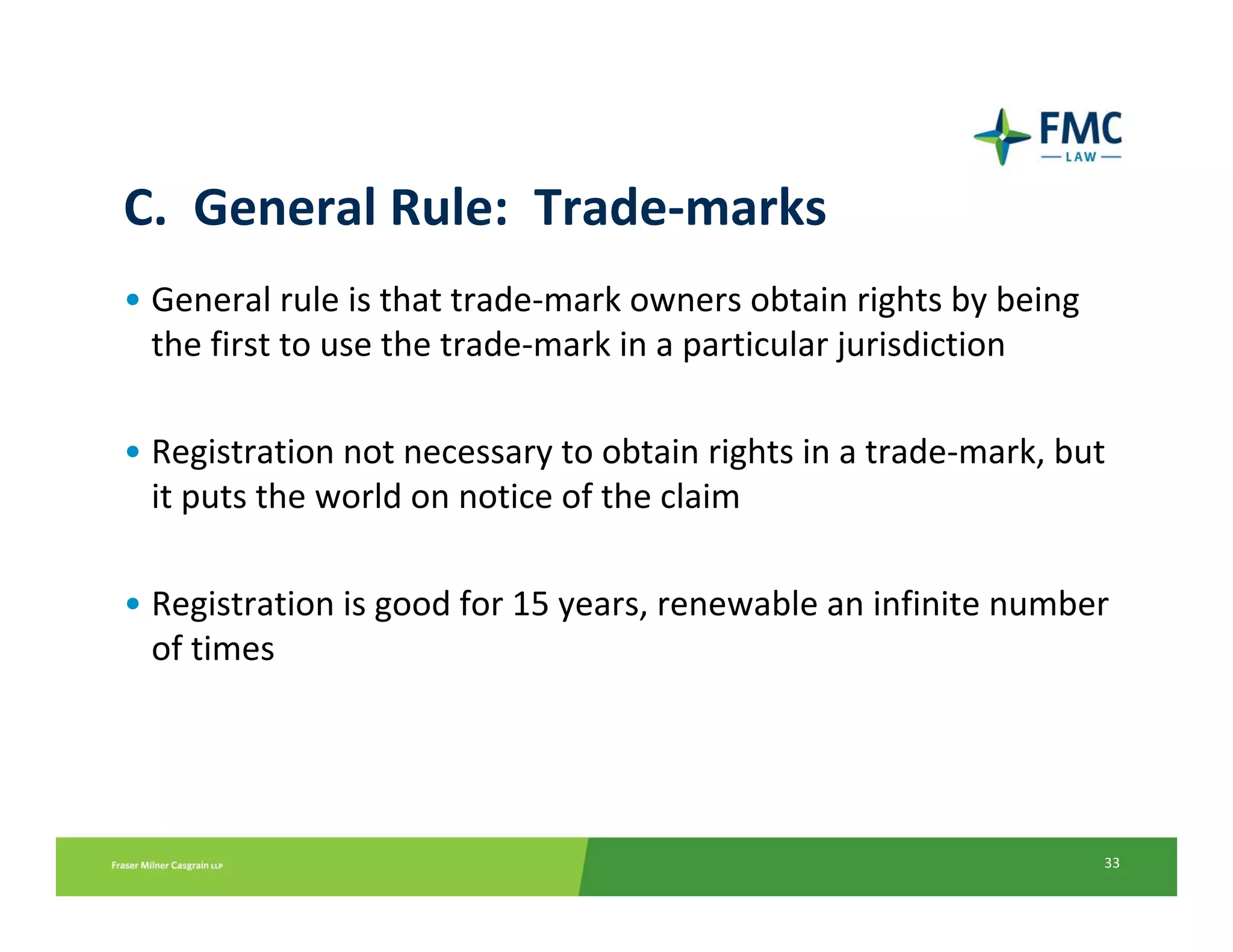 C.  General Rule:  Trade‐marks
• General rule is that trade‐mark owners obtain rights by being 
  the first to use the trade‐mark in a particular jurisdiction 

• Registration not necessary to obtain rights in a trade‐mark, but 
  it puts the world on notice of the claim

• Registration is good for 15 years, renewable an infinite number 
  of times




                                                                   33
 