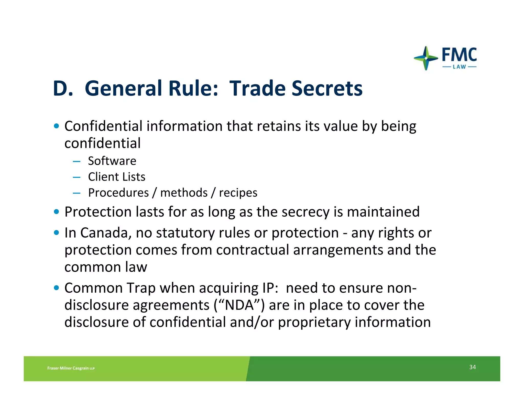 D.  General Rule:  Trade Secrets
• Confidential information that retains its value by being 
  confidential
   – Software
   – Client Lists 
   – Procedures / methods / recipes
• Protection lasts for as long as the secrecy is maintained
• In Canada, no statutory rules or protection ‐ any rights or 
  protection comes from contractual arrangements and the 
  common law
• Common Trap when acquiring IP:  need to ensure non‐
  disclosure agreements (“NDA”) are in place to cover the 
  disclosure of confidential and/or proprietary information

                                                                 34
 
