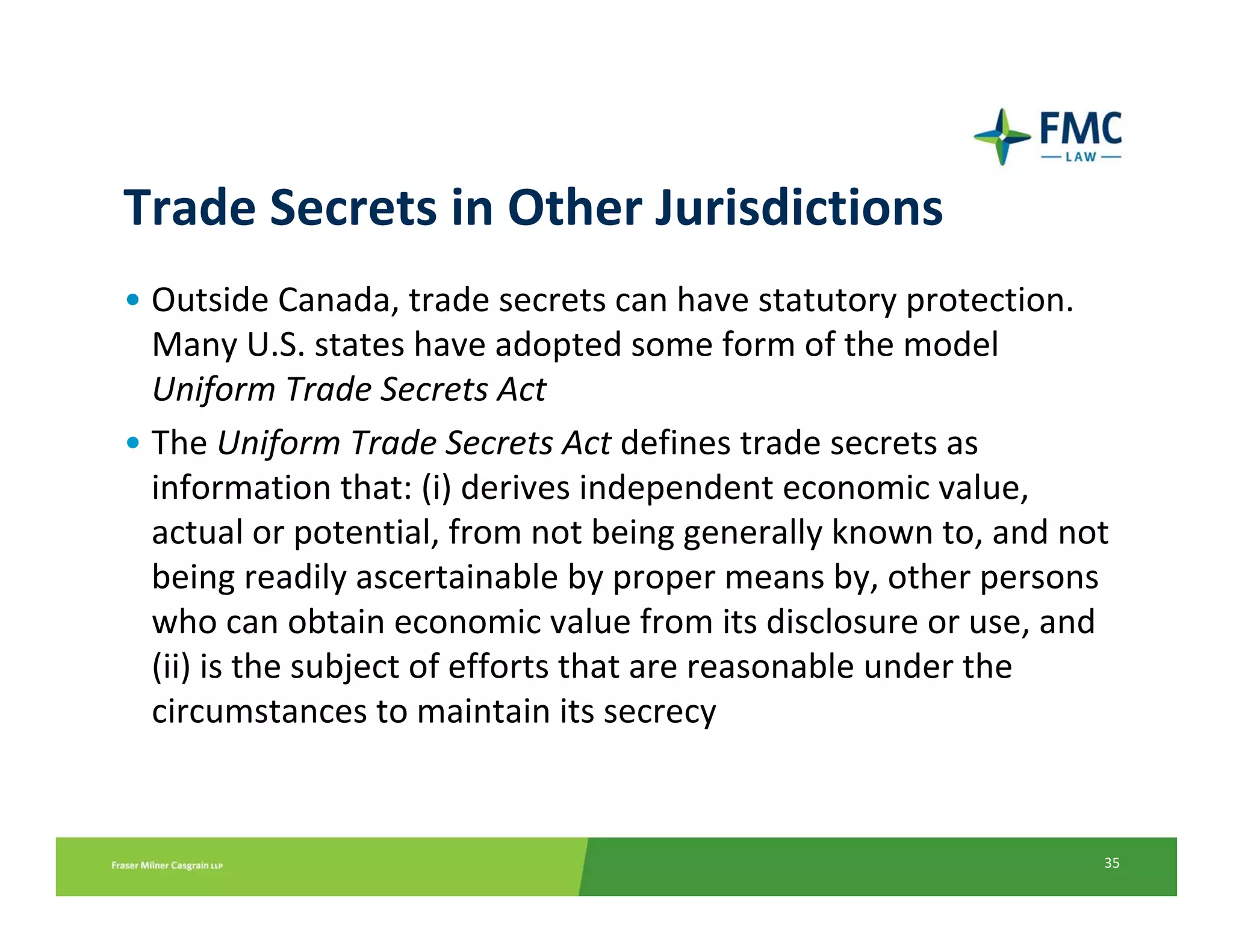 Trade Secrets in Other Jurisdictions
• Outside Canada, trade secrets can have statutory protection. 
  Many U.S. states have adopted some form of the model 
  Uniform Trade Secrets Act
• The Uniform Trade Secrets Act defines trade secrets as 
  information that: (i) derives independent economic value, 
  actual or potential, from not being generally known to, and not 
  being readily ascertainable by proper means by, other persons 
  who can obtain economic value from its disclosure or use, and 
  (ii) is the subject of efforts that are reasonable under the 
  circumstances to maintain its secrecy


                                                                 35
 