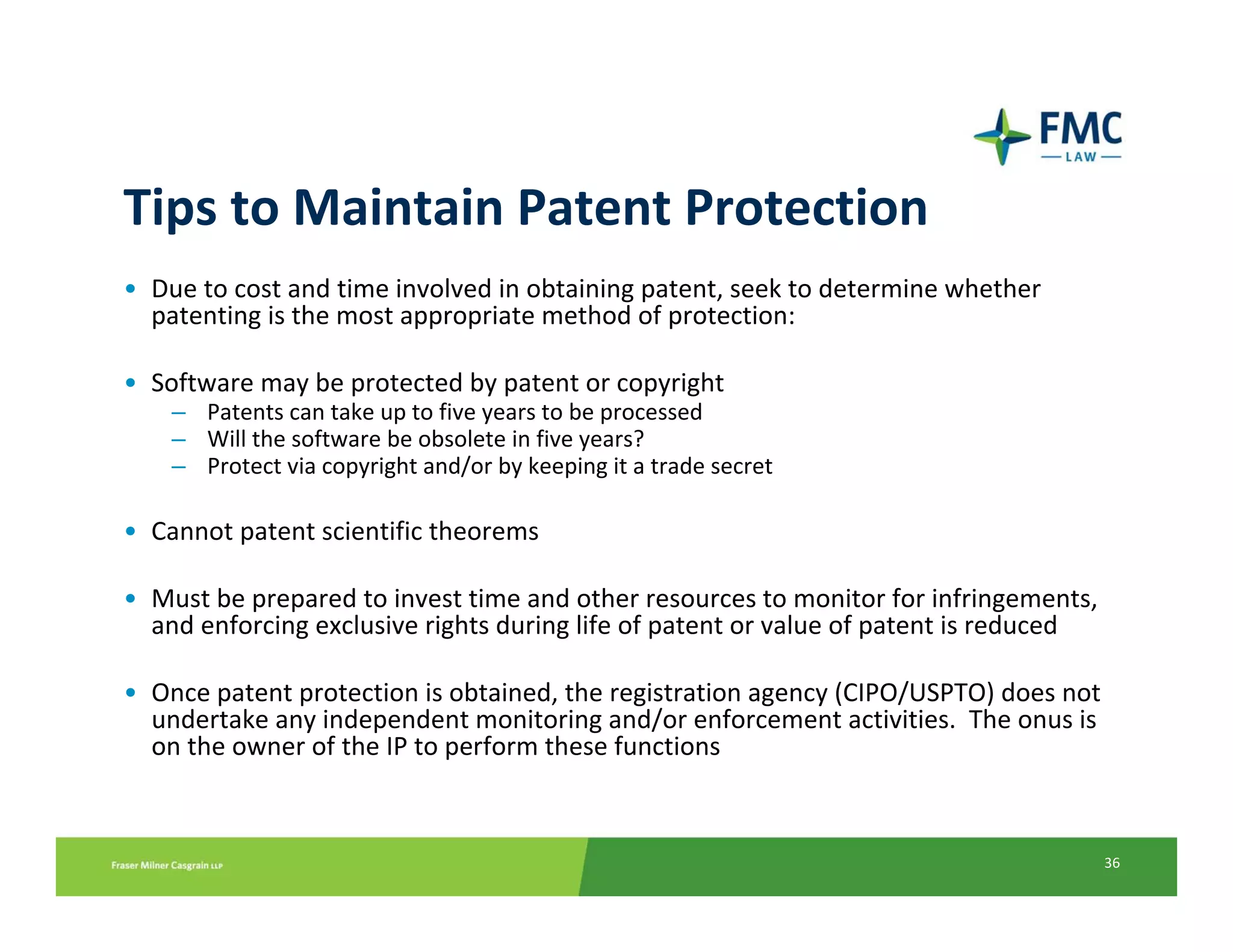 Tips to Maintain Patent Protection
• Due to cost and time involved in obtaining patent, seek to determine whether 
  patenting is the most appropriate method of protection:

• Software may be protected by patent or copyright
    – Patents can take up to five years to be processed
    – Will the software be obsolete in five years?
    – Protect via copyright and/or by keeping it a trade secret

• Cannot patent scientific theorems 

• Must be prepared to invest time and other resources to monitor for infringements, 
  and enforcing exclusive rights during life of patent or value of patent is reduced

• Once patent protection is obtained, the registration agency (CIPO/USPTO) does not 
  undertake any independent monitoring and/or enforcement activities.  The onus is 
  on the owner of the IP to perform these functions



                                                                                       36
 