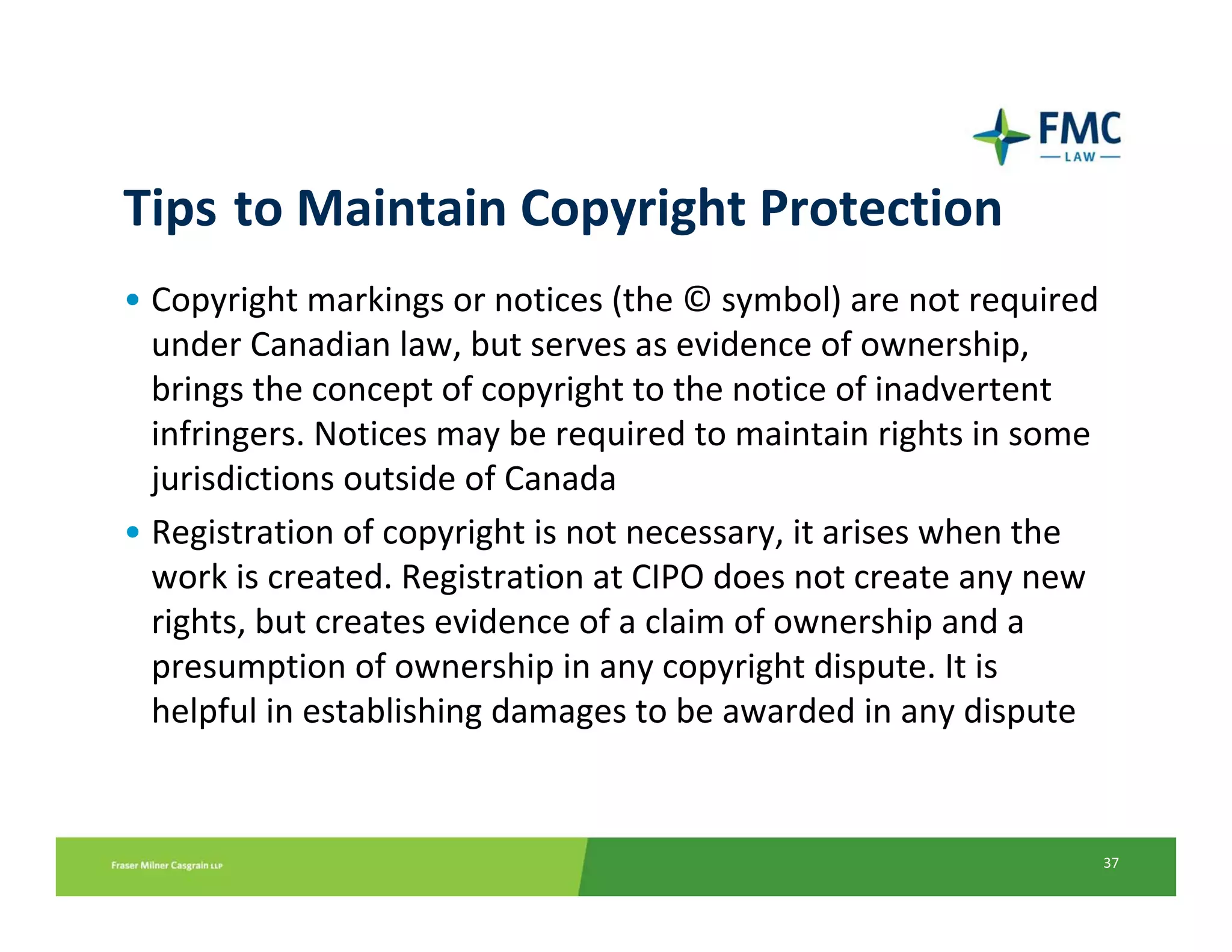 Tips to Maintain Copyright Protection
• Copyright markings or notices (the © symbol) are not required 
  under Canadian law, but serves as evidence of ownership, 
  brings the concept of copyright to the notice of inadvertent 
  infringers. Notices may be required to maintain rights in some 
  jurisdictions outside of Canada
• Registration of copyright is not necessary, it arises when the 
  work is created. Registration at CIPO does not create any new 
  rights, but creates evidence of a claim of ownership and a 
  presumption of ownership in any copyright dispute. It is 
  helpful in establishing damages to be awarded in any dispute


                                                                37
 