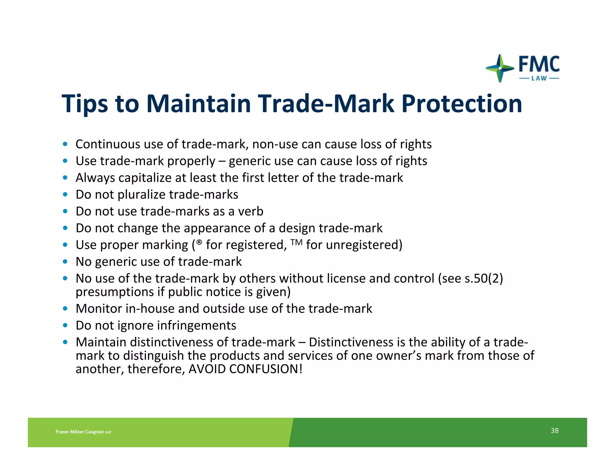 Tips to Maintain Trade‐Mark Protection
• Continuous use of trade‐mark, non‐use can cause loss of rights
• Use trade‐mark properly – generic use can cause loss of rights
• Always capitalize at least the first letter of the trade‐mark
• Do not pluralize trade‐marks
• Do not use trade‐marks as a verb
• Do not change the appearance of a design trade‐mark
• Use proper marking (® for registered, TM for unregistered)
• No generic use of trade‐mark
• No use of the trade‐mark by others without license and control (see s.50(2) 
  presumptions if public notice is given)
• Monitor in‐house and outside use of the trade‐mark
• Do not ignore infringements
• Maintain distinctiveness of trade‐mark – Distinctiveness is the ability of a trade‐
  mark to distinguish the products and services of one owner’s mark from those of 
  another, therefore, AVOID CONFUSION!



                                                                                        38
 