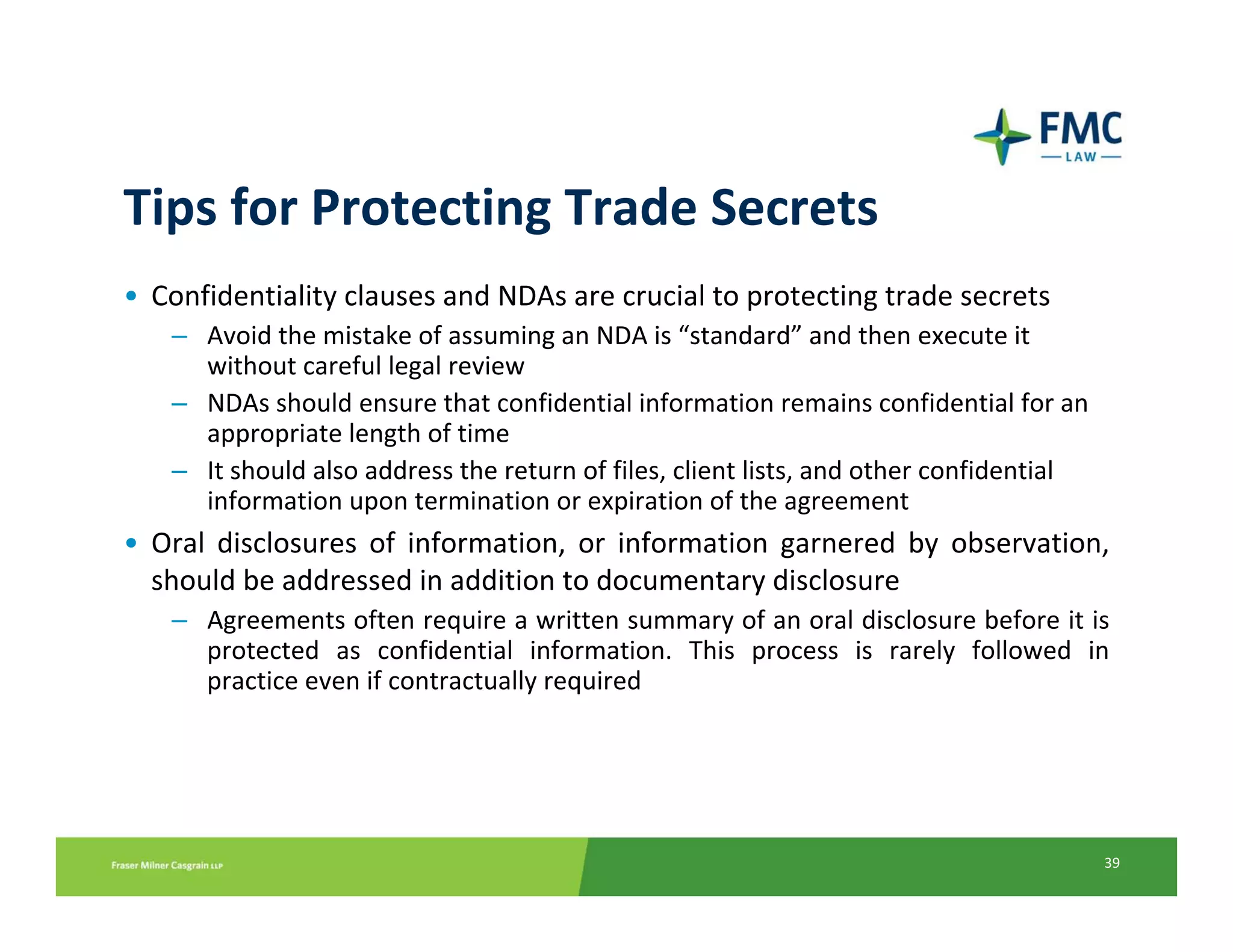 Tips for Protecting Trade Secrets
• Confidentiality clauses and NDAs are crucial to protecting trade secrets
    – Avoid the mistake of assuming an NDA is “standard” and then execute it 
      without careful legal review
    – NDAs should ensure that confidential information remains confidential for an 
      appropriate length of time
    – It should also address the return of files, client lists, and other confidential 
      information upon termination or expiration of the agreement
• Oral  disclosures  of  information,  or  information  garnered  by  observation, 
  should be addressed in addition to documentary disclosure
    – Agreements often require a written summary of an oral disclosure before it is 
      protected  as  confidential  information.  This  process  is  rarely  followed  in 
      practice even if contractually required




                                                                                          39
 