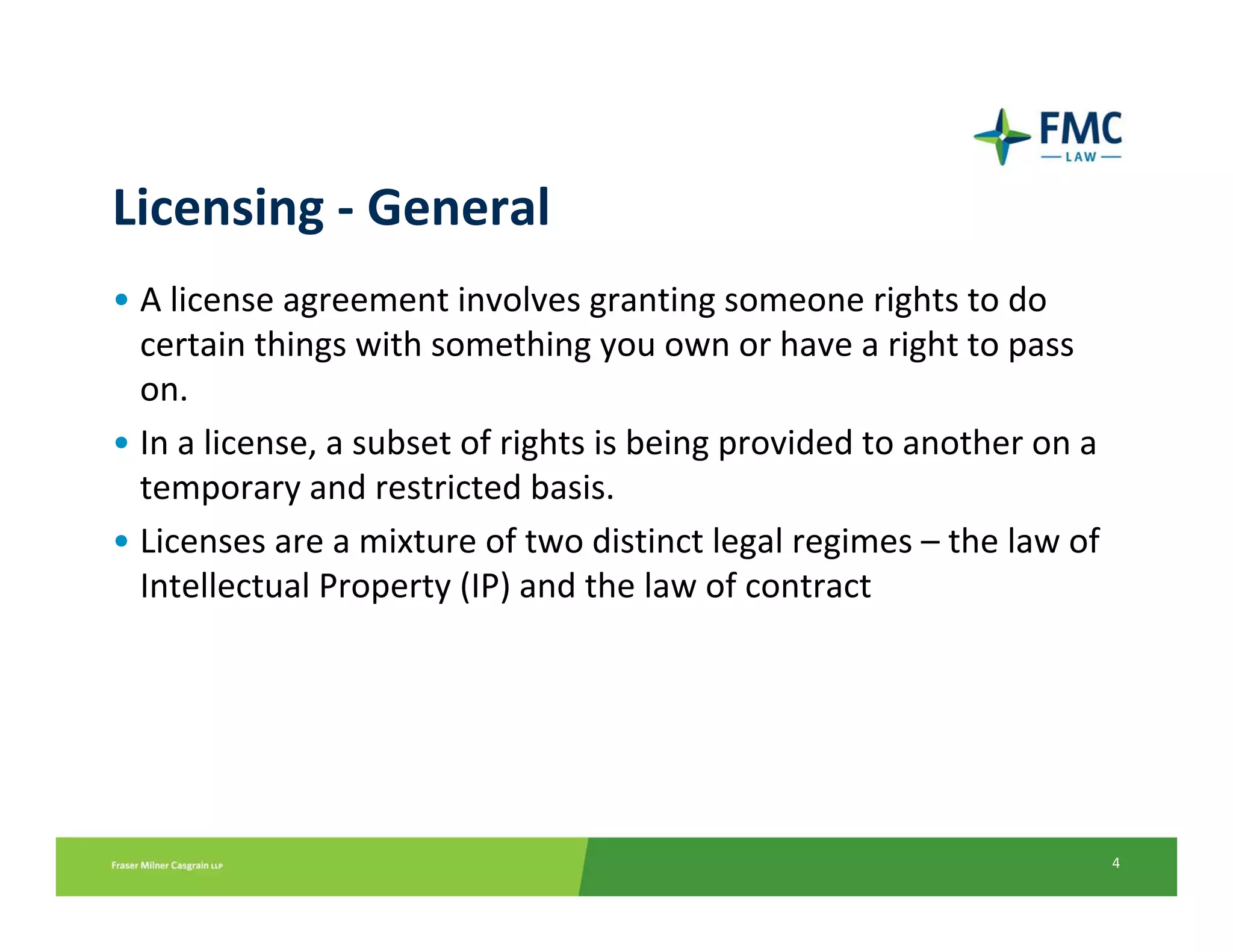 Licensing ‐ General
• A license agreement involves granting someone rights to do 
  certain things with something you own or have a right to pass 
  on. 
• In a license, a subset of rights is being provided to another on a 
  temporary and restricted basis. 
• Licenses are a mixture of two distinct legal regimes – the law of 
  Intellectual Property (IP) and the law of contract




                                                                        4
 