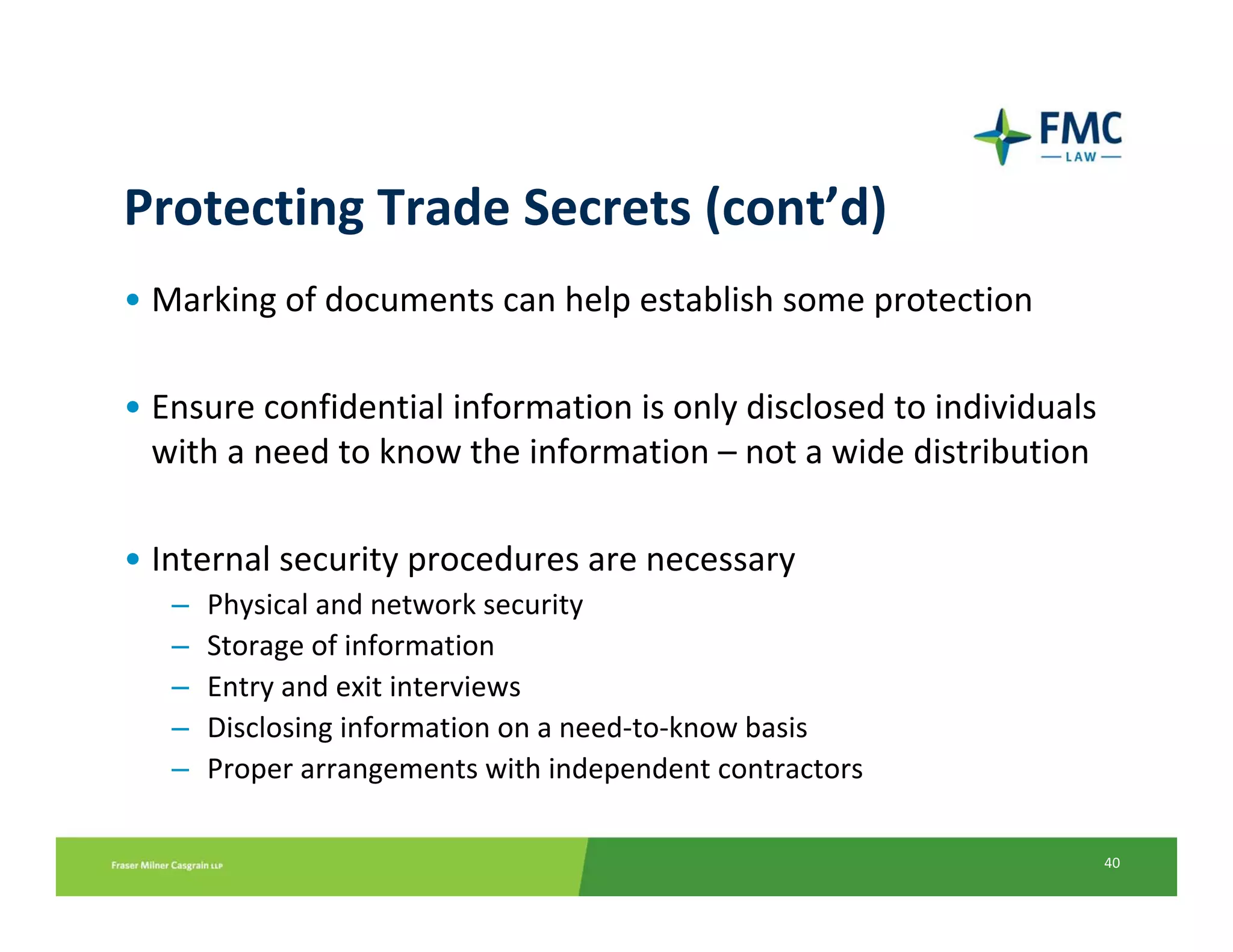 Protecting Trade Secrets (cont’d)
• Marking of documents can help establish some protection

• Ensure confidential information is only disclosed to individuals
  with a need to know the information – not a wide distribution

• Internal security procedures are necessary
   –   Physical and network security
   –   Storage of information
   –   Entry and exit interviews
   –   Disclosing information on a need‐to‐know basis
   –   Proper arrangements with independent contractors

                                                                     40
 