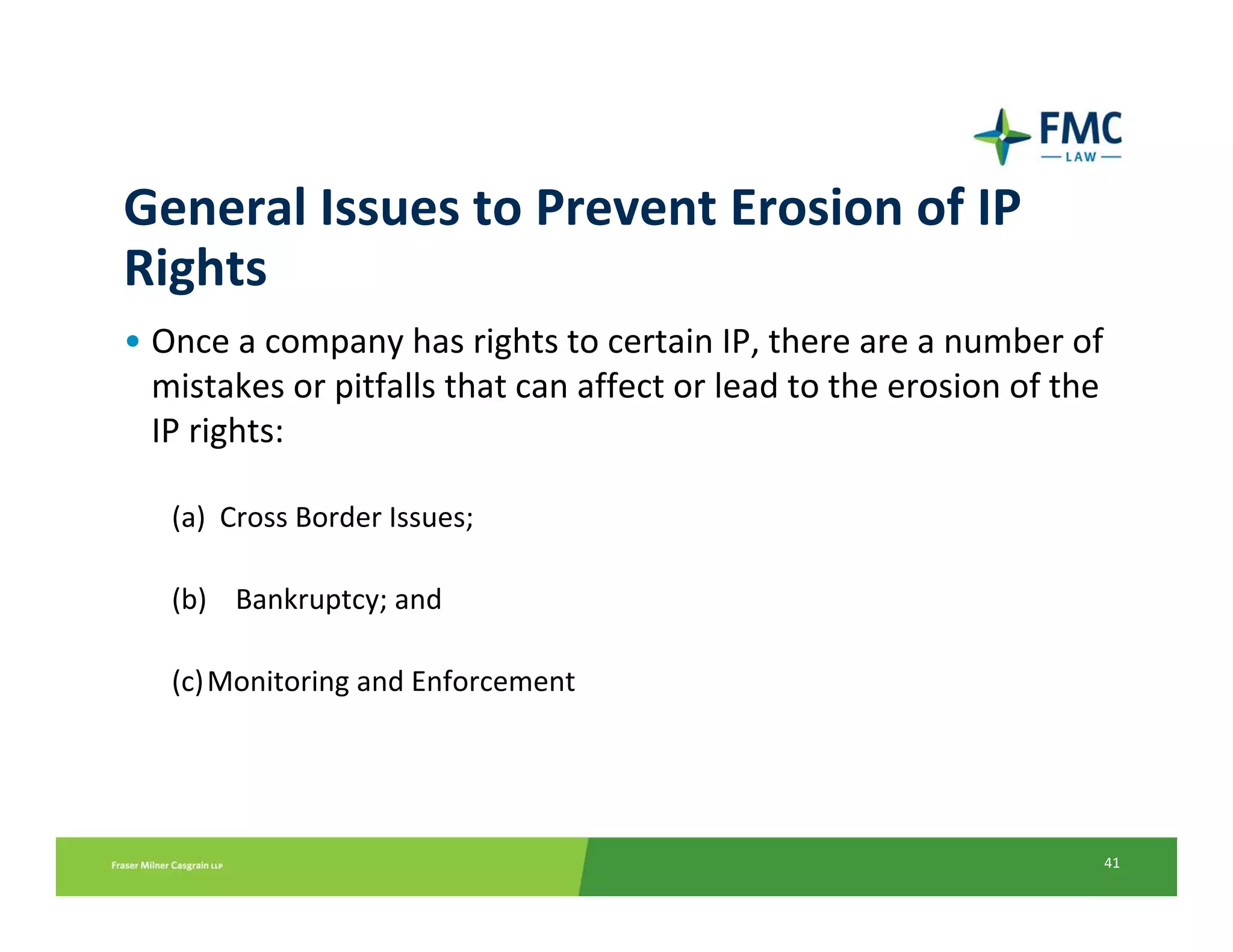 General Issues to Prevent Erosion of IP 
Rights
• Once a company has rights to certain IP, there are a number of 
  mistakes or pitfalls that can affect or lead to the erosion of the 
  IP rights:

   (a)  Cross Border Issues;

   (b) Bankruptcy; and

   (c) Monitoring and Enforcement




                                                                    41
 