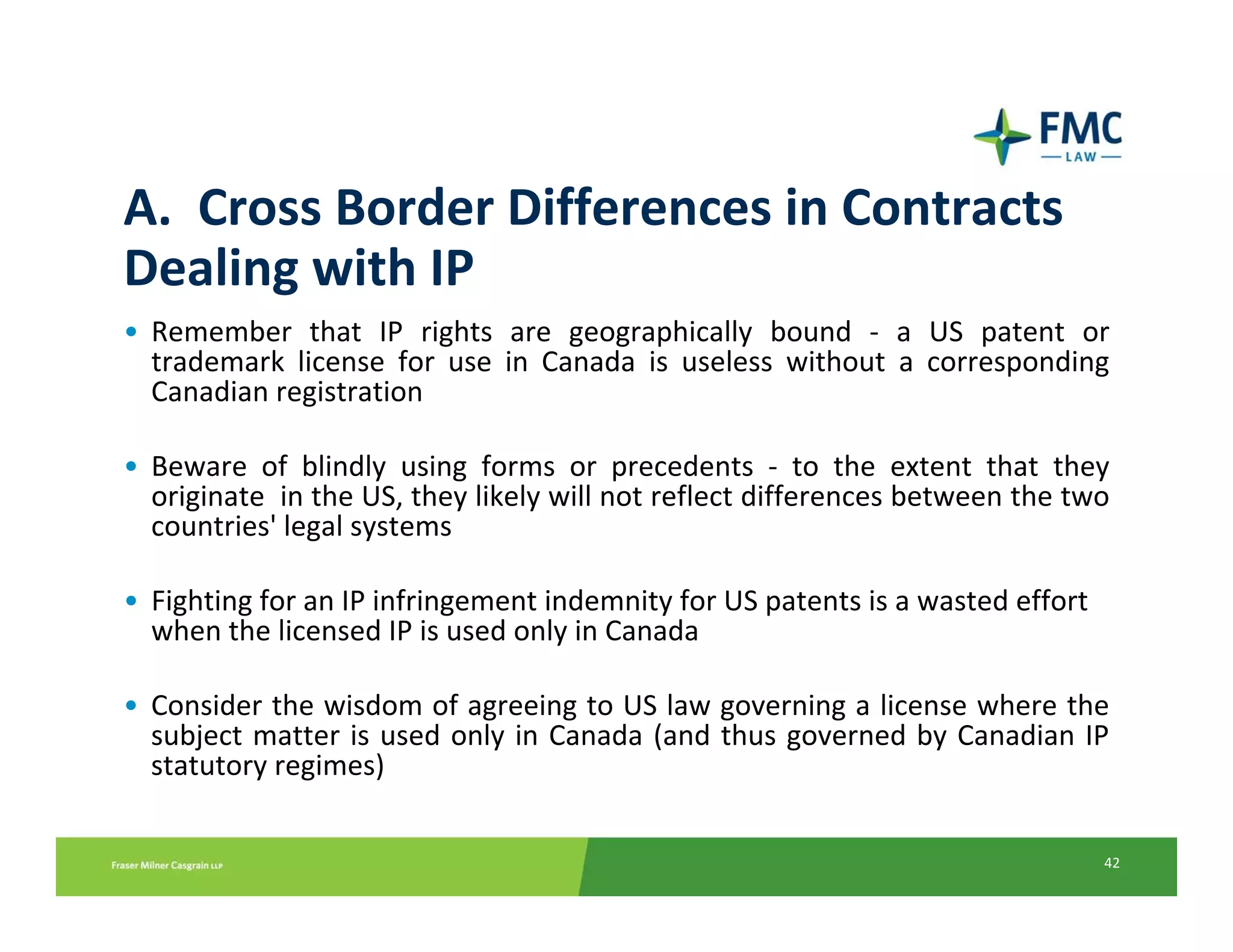 A.  Cross Border Differences in Contracts 
Dealing with IP 
• Remember  that  IP  rights  are  geographically  bound  ‐ a  US  patent  or 
  trademark  license  for  use  in  Canada  is  useless  without  a  corresponding 
  Canadian registration

• Beware  of  blindly  using  forms  or  precedents  ‐ to  the  extent  that  they 
  originate  in the US, they likely will not reflect differences between the two 
  countries' legal systems

• Fighting for an IP infringement indemnity for US patents is a wasted effort 
  when the licensed IP is used only in Canada

• Consider the wisdom of agreeing to US law governing a license where the 
  subject matter  is  used  only  in  Canada  (and  thus  governed  by  Canadian  IP 
  statutory regimes)

                                                                                   42
 