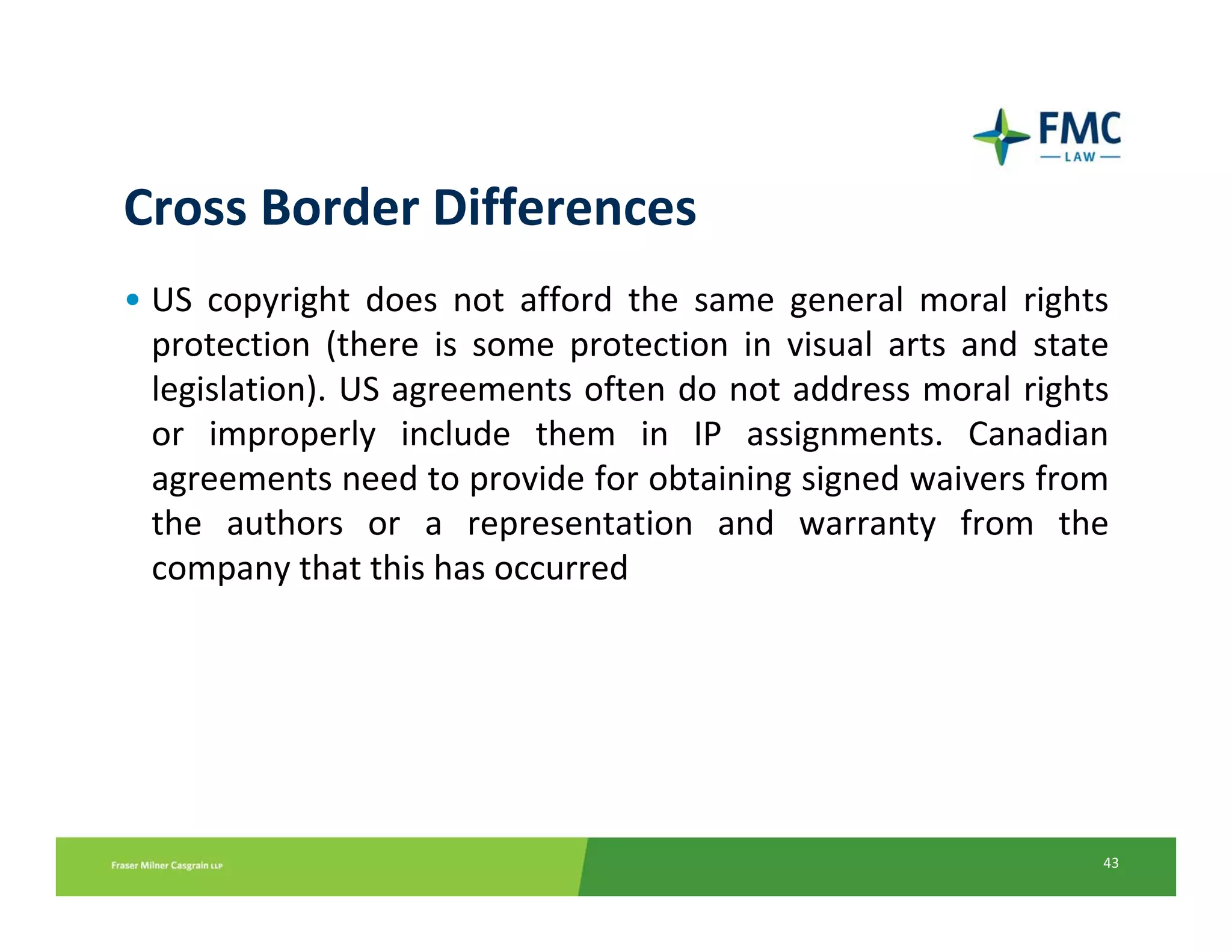Cross Border Differences
• US  copyright  does  not  afford  the  same  general  moral  rights 
  protection  (there  is  some  protection  in  visual  arts  and  state 
  legislation). US agreements often do not address moral rights 
  or  improperly  include  them  in  IP  assignments.  Canadian 
  agreements need to provide for obtaining signed waivers from 
  the  authors  or  a  representation  and  warranty  from  the 
  company that this has occurred




                                                                       43
 