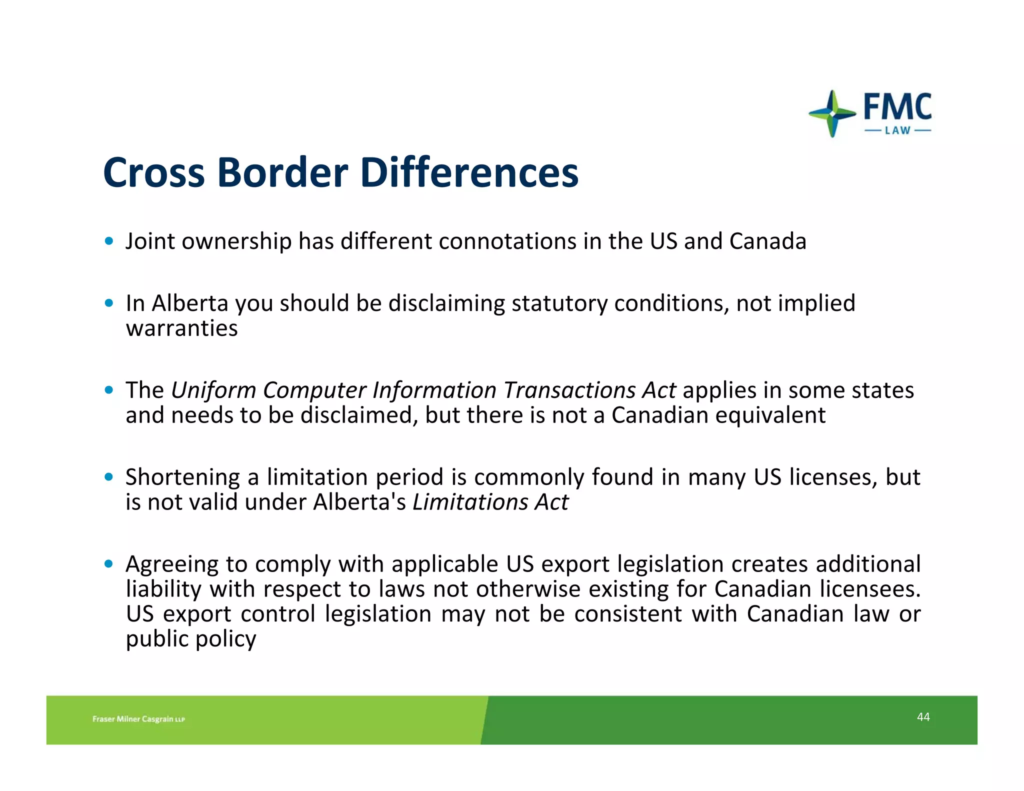 Cross Border Differences
• Joint ownership has different connotations in the US and Canada

• In Alberta you should be disclaiming statutory conditions, not implied 
  warranties

• The Uniform Computer Information Transactions Act applies in some states 
  and needs to be disclaimed, but there is not a Canadian equivalent

• Shortening a limitation period is commonly found in many US licenses, but 
  is not valid under Alberta's Limitations Act

• Agreeing to comply with applicable US export legislation creates additional 
  liability with respect to laws not otherwise existing for Canadian licensees. 
  US  export  control  legislation  may  not  be  consistent  with  Canadian  law  or 
  public policy

                                                                                    44
 