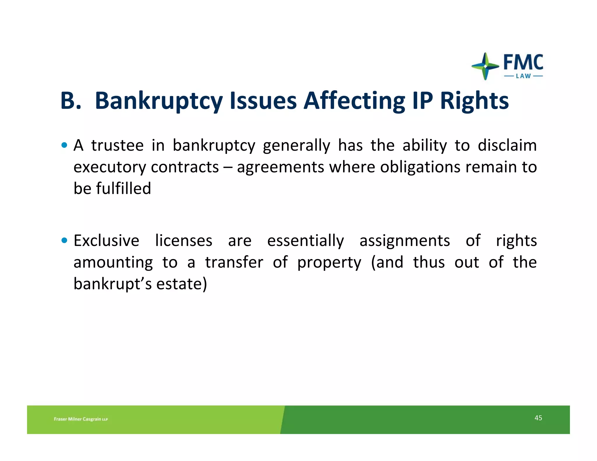 B.  Bankruptcy Issues Affecting IP Rights
• A  trustee  in  bankruptcy  generally  has  the  ability  to  disclaim 
  executory contracts – agreements where obligations remain to 
  be fulfilled

• Exclusive  licenses  are  essentially  assignments  of  rights 
  amounting  to  a  transfer  of  property  (and  thus  out  of  the 
  bankrupt’s estate)




                                                                       45
 