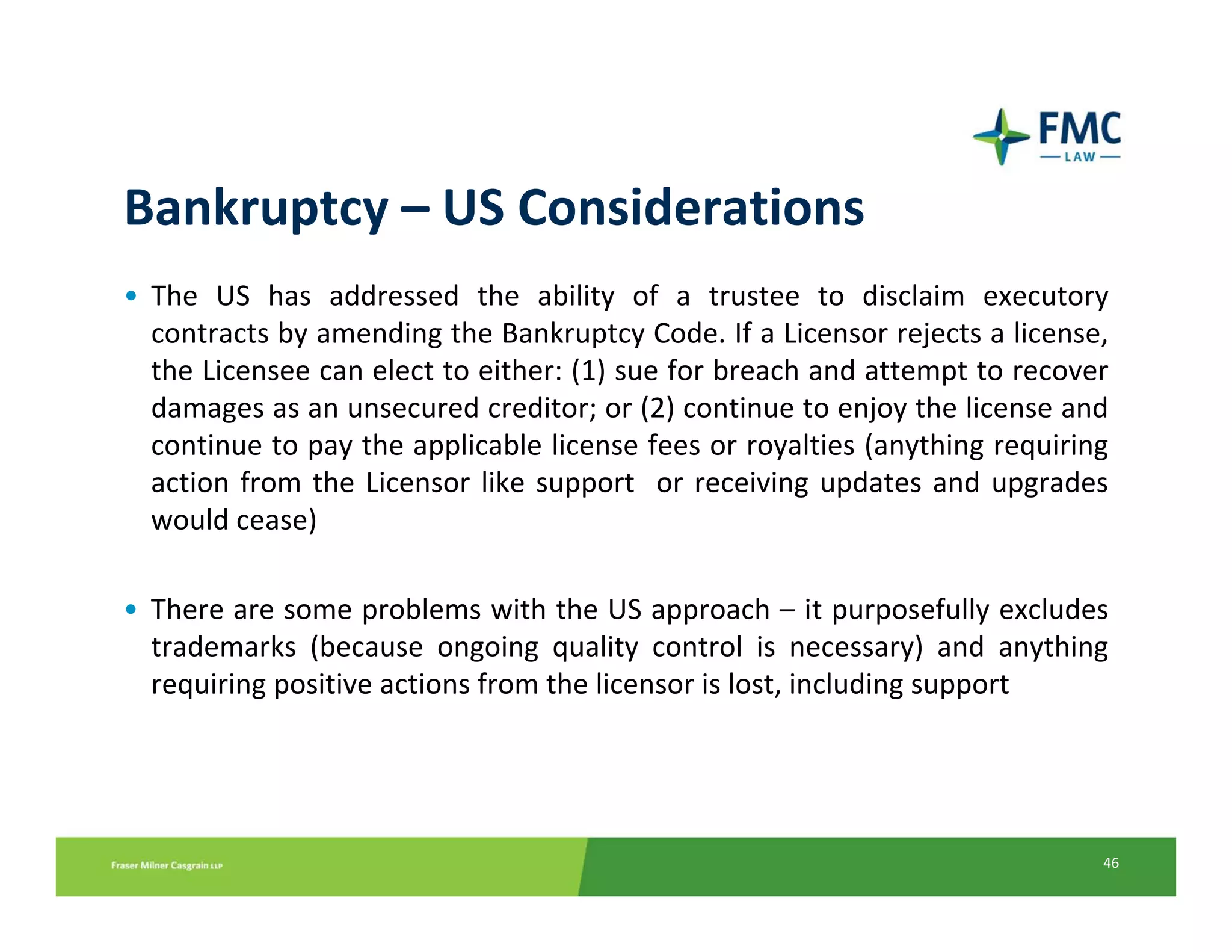 Bankruptcy – US Considerations
• The  US  has  addressed  the  ability  of  a  trustee  to  disclaim  executory
  contracts by amending the Bankruptcy Code. If a Licensor rejects a license, 
  the Licensee can elect to either: (1) sue for breach and attempt to recover 
  damages as an unsecured creditor; or (2) continue to enjoy the license and 
  continue to pay the applicable license fees or royalties (anything requiring 
  action  from  the  Licensor  like  support    or  receiving  updates  and  upgrades 
  would cease)

• There are some problems with the US approach – it purposefully excludes 
  trademarks  (because  ongoing  quality  control  is  necessary)  and  anything 
  requiring positive actions from the licensor is lost, including support




                                                                                    46
 