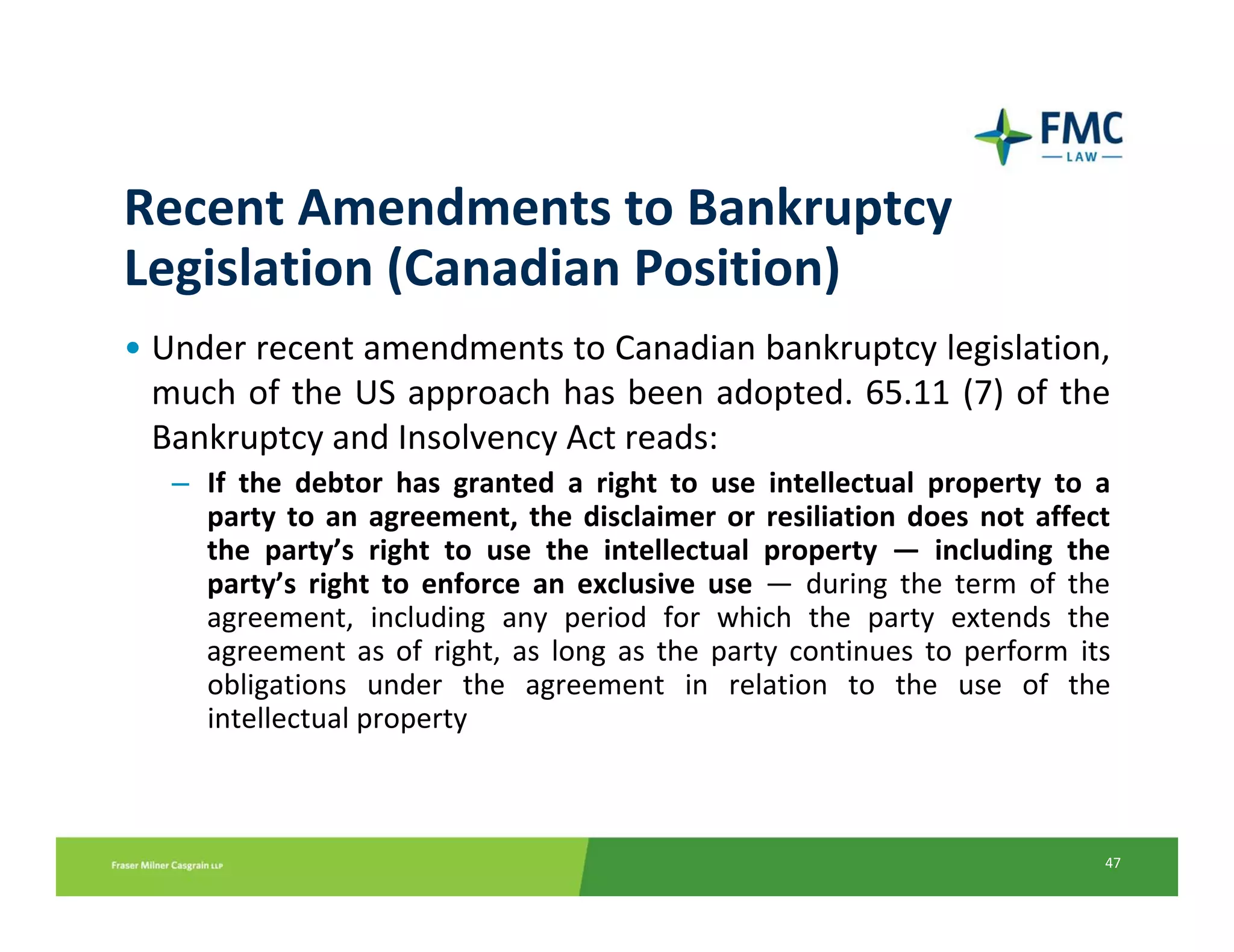 Recent Amendments to Bankruptcy 
Legislation (Canadian Position)
• Under recent amendments to Canadian bankruptcy legislation, 
  much of the US approach has been adopted. 65.11  (7)  of  the 
  Bankruptcy and Insolvency Act reads:
   – If  the  debtor  has  granted  a  right  to  use  intellectual  property  to  a 
     party  to  an  agreement,  the  disclaimer  or  resiliation  does  not  affect 
     the  party’s  right  to  use  the  intellectual  property  — including  the 
     party’s  right  to  enforce  an  exclusive  use — during  the  term  of  the 
     agreement,  including  any  period  for  which  the  party  extends  the 
     agreement  as  of  right,  as  long  as  the  party  continues  to  perform its 
     obligations  under  the  agreement  in  relation  to  the  use  of  the 
     intellectual property



                                                                                   47
 