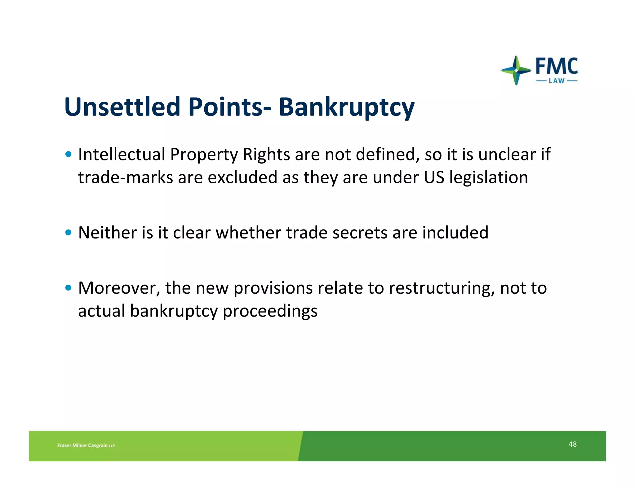 Unsettled Points‐ Bankruptcy
• Intellectual Property Rights are not defined, so it is unclear if 
  trade‐marks are excluded as they are under US legislation

• Neither is it clear whether trade secrets are included

• Moreover, the new provisions relate to restructuring, not to 
  actual bankruptcy proceedings




                                                                       48
 