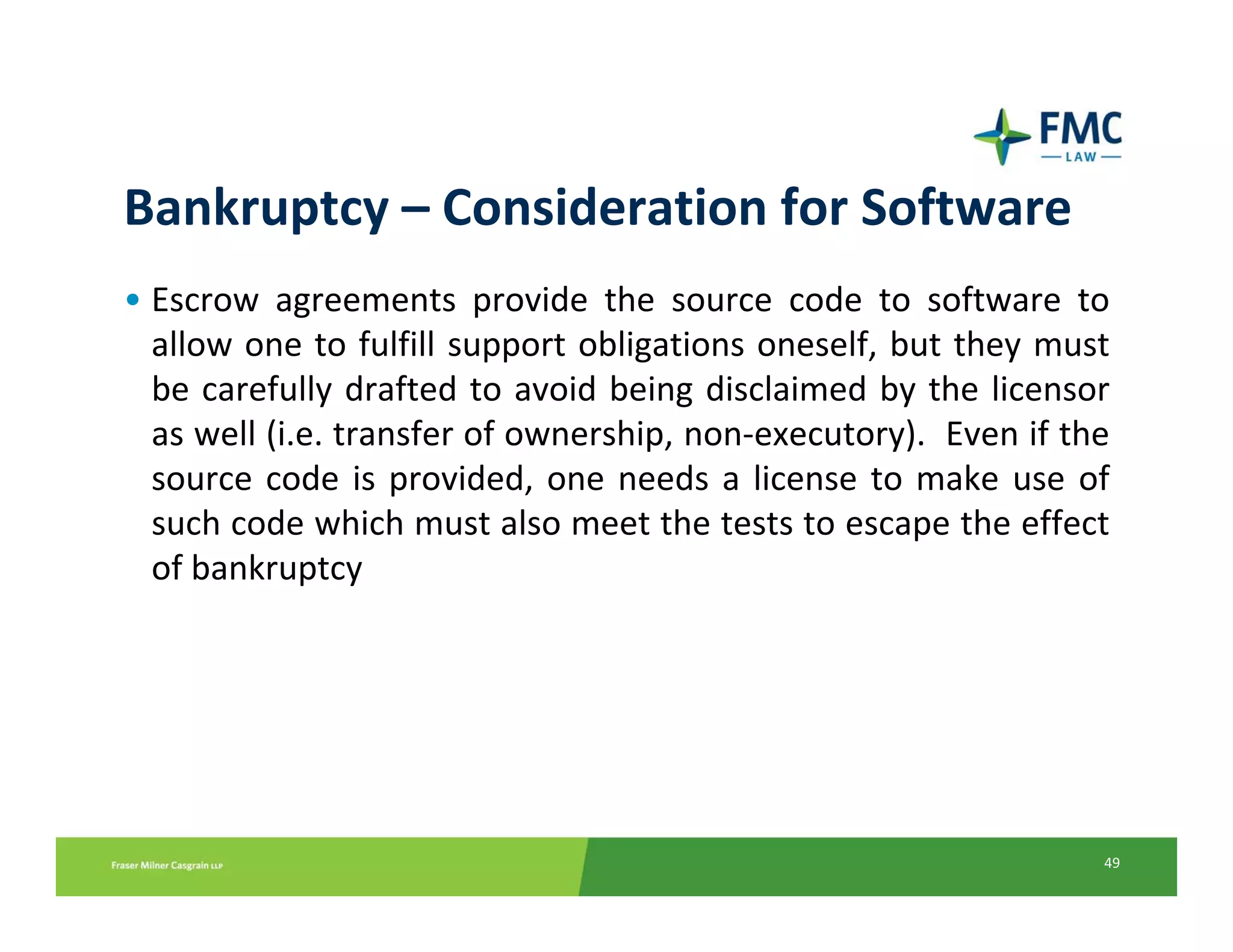 Bankruptcy – Consideration for Software
• Escrow  agreements  provide  the  source  code  to  software  to 
  allow one to fulfill support obligations oneself, but they must 
  be carefully  drafted  to  avoid  being  disclaimed  by  the  licensor 
  as well (i.e. transfer of ownership, non‐executory).  Even if the 
  source  code  is  provided,  one  needs  a  license  to  make  use  of 
  such code which must also meet the tests to escape the effect 
  of bankruptcy




                                                                       49
 