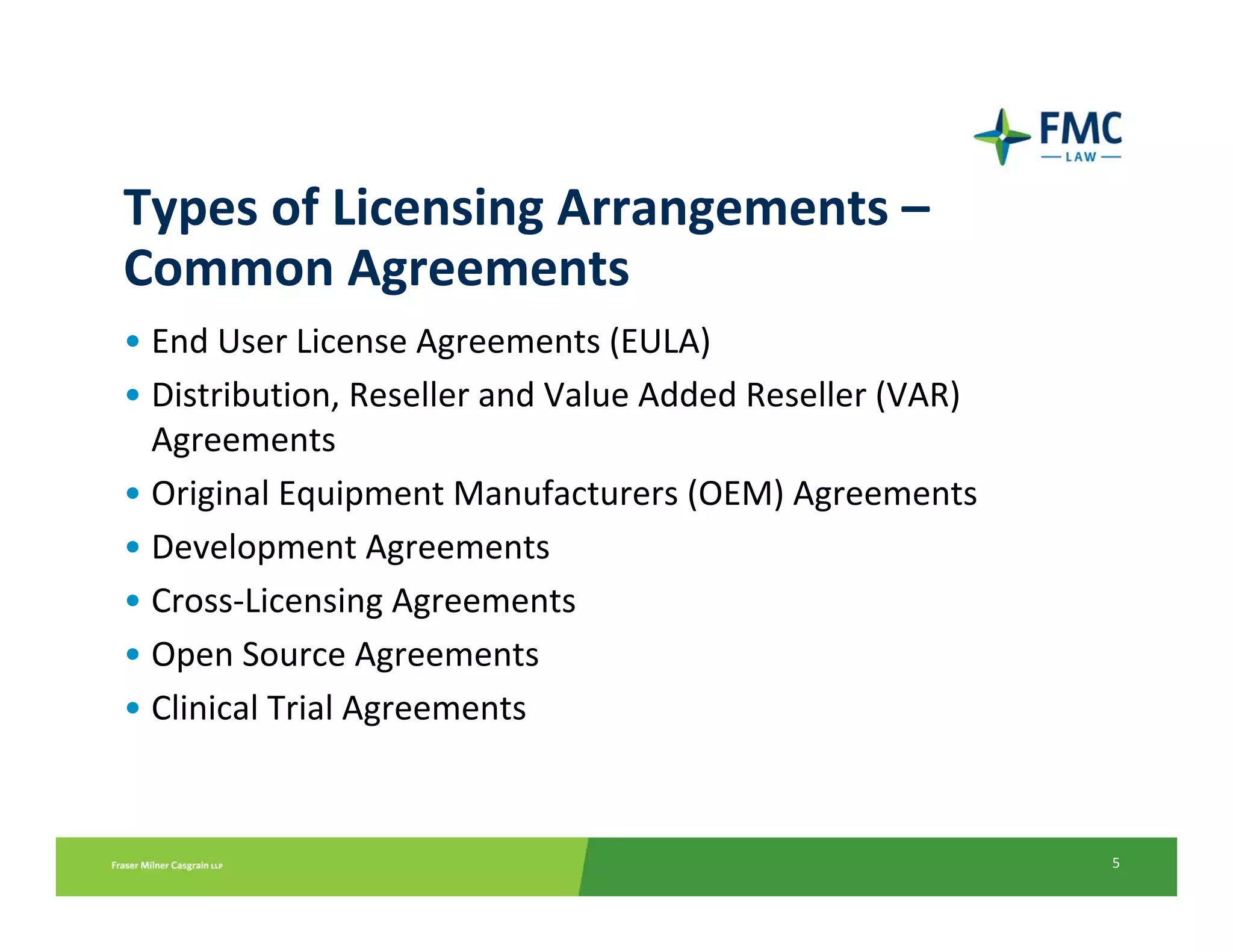 Types of Licensing Arrangements –
Common Agreements
• End User License Agreements (EULA)
• Distribution, Reseller and Value Added Reseller (VAR) 
  Agreements
• Original Equipment Manufacturers (OEM) Agreements
• Development Agreements
• Cross‐Licensing Agreements
• Open Source Agreements
• Clinical Trial Agreements


                                                           5
 