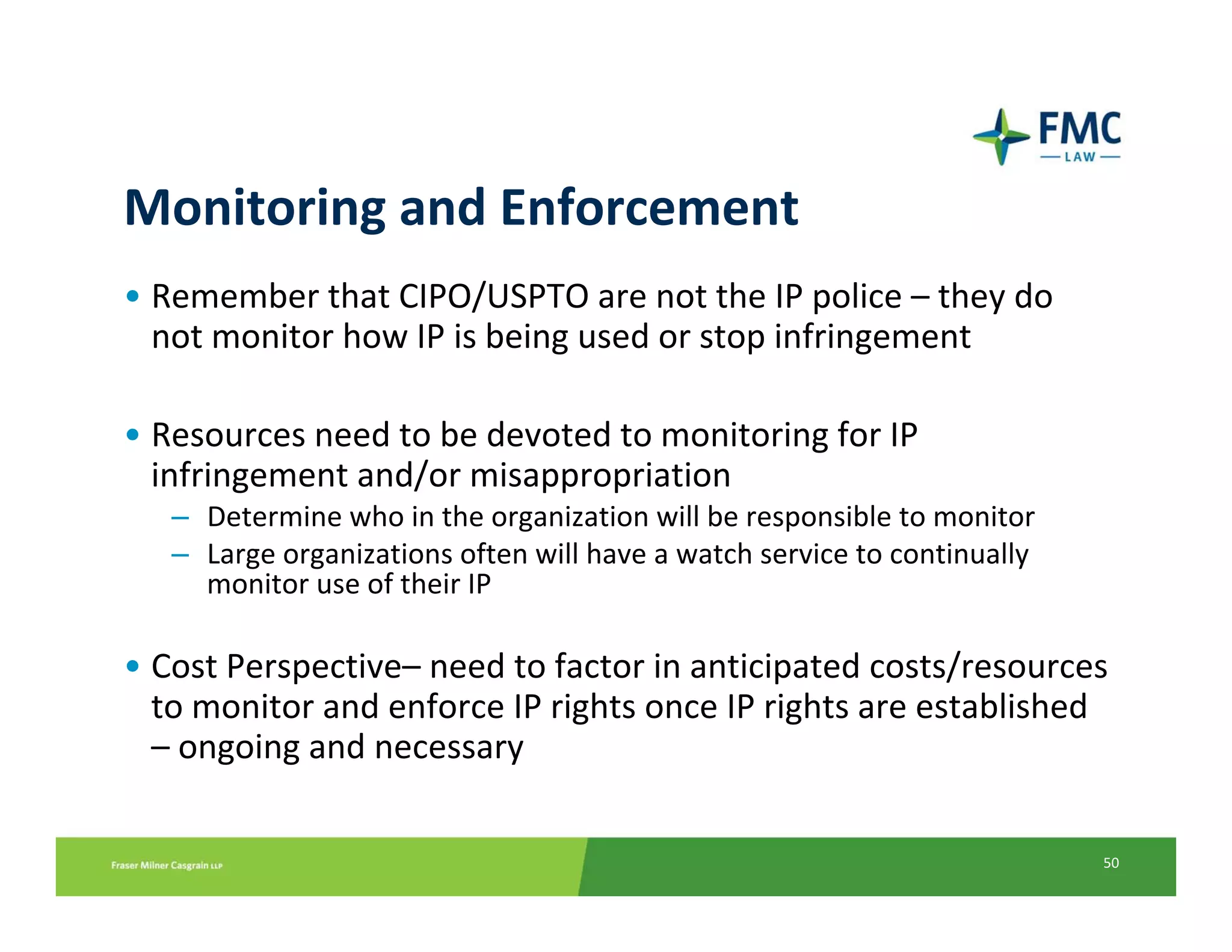 Monitoring and Enforcement
• Remember that CIPO/USPTO are not the IP police – they do 
  not monitor how IP is being used or stop infringement

• Resources need to be devoted to monitoring for IP 
  infringement and/or misappropriation
   – Determine who in the organization will be responsible to monitor
   – Large organizations often will have a watch service to continually 
     monitor use of their IP

• Cost Perspective– need to factor in anticipated costs/resources 
  to monitor and enforce IP rights once IP rights are established 
  – ongoing and necessary

                                                                           50
 