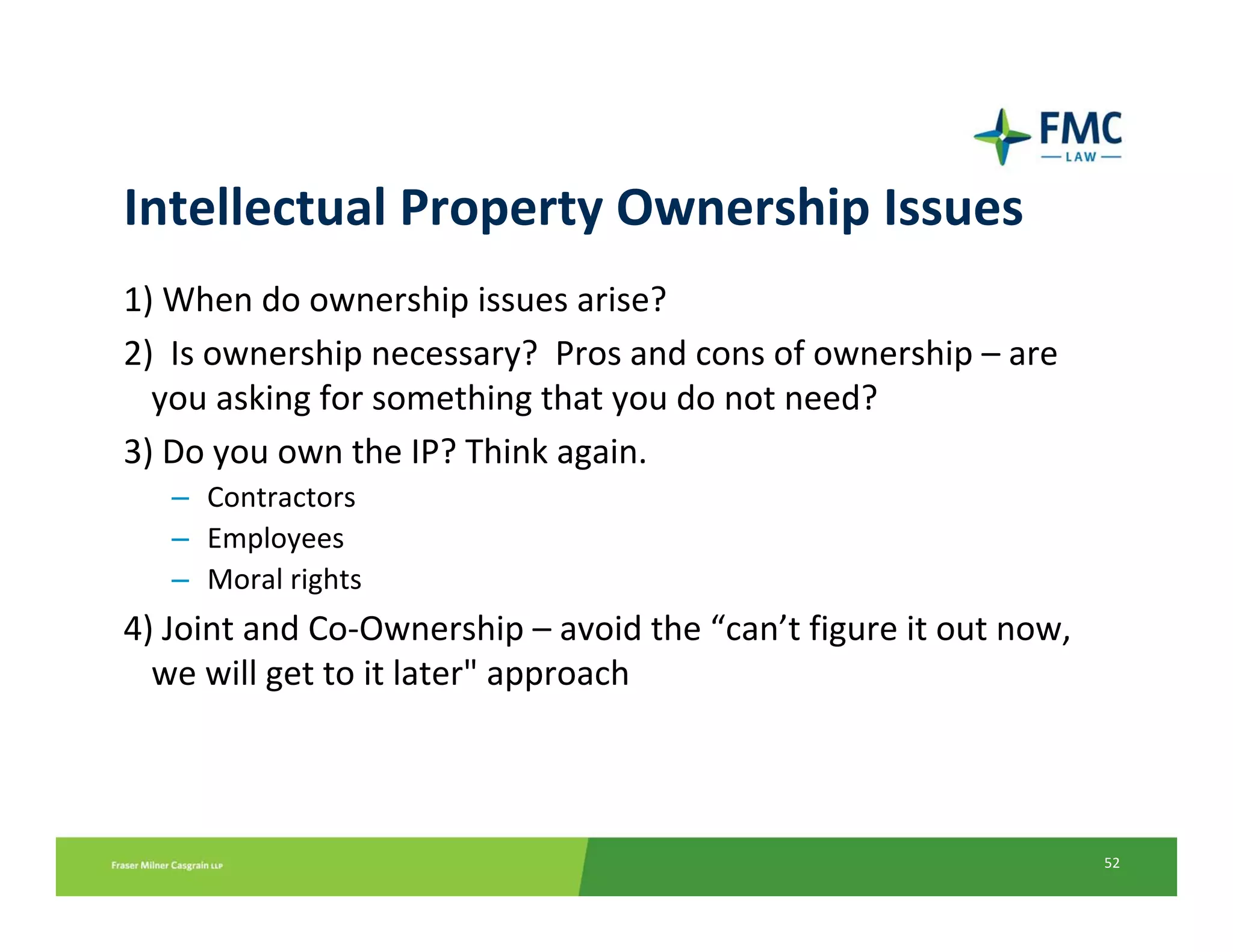 Intellectual Property Ownership Issues
1) When do ownership issues arise?
2)  Is ownership necessary?  Pros and cons of ownership – are 
  you asking for something that you do not need?
3) Do you own the IP? Think again.
   – Contractors
   – Employees
   – Moral rights
4) Joint and Co‐Ownership – avoid the “can’t figure it out now, 
  we will get to it later" approach



                                                                   52
 