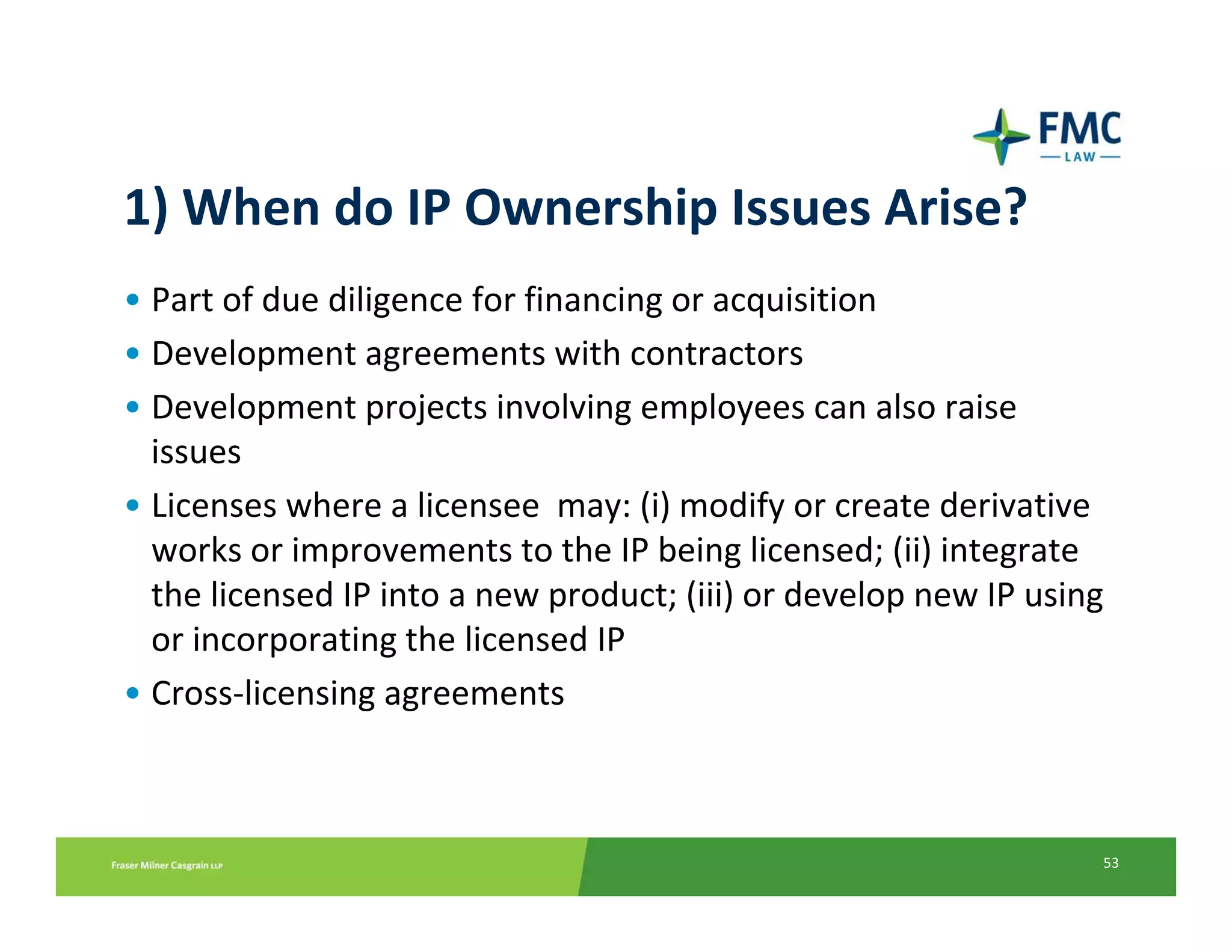 1) When do IP Ownership Issues Arise?
• Part of due diligence for financing or acquisition
• Development agreements with contractors
• Development projects involving employees can also raise 
  issues   
• Licenses where a licensee  may: (i) modify or create derivative 
  works or improvements to the IP being licensed; (ii) integrate 
  the licensed IP into a new product; (iii) or develop new IP using 
  or incorporating the licensed IP
• Cross‐licensing agreements



                                                                   53
 