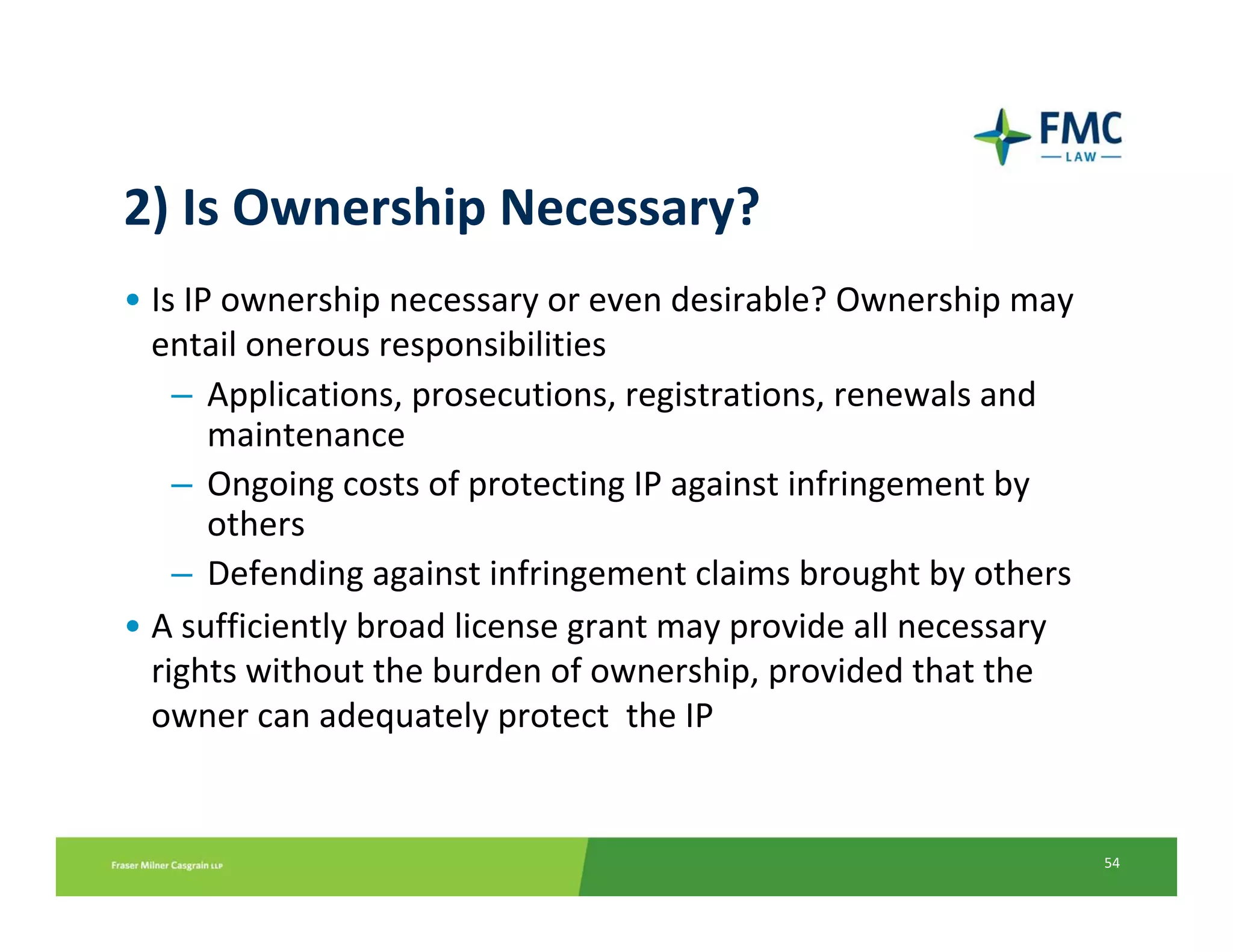 2) Is Ownership Necessary?
• Is IP ownership necessary or even desirable? Ownership may 
  entail onerous responsibilities
    – Applications, prosecutions, registrations, renewals and 
       maintenance
    – Ongoing costs of protecting IP against infringement by 
       others
    – Defending against infringement claims brought by others
• A sufficiently broad license grant may provide all necessary 
  rights without the burden of ownership, provided that the 
  owner can adequately protect  the IP


                                                                  54
 