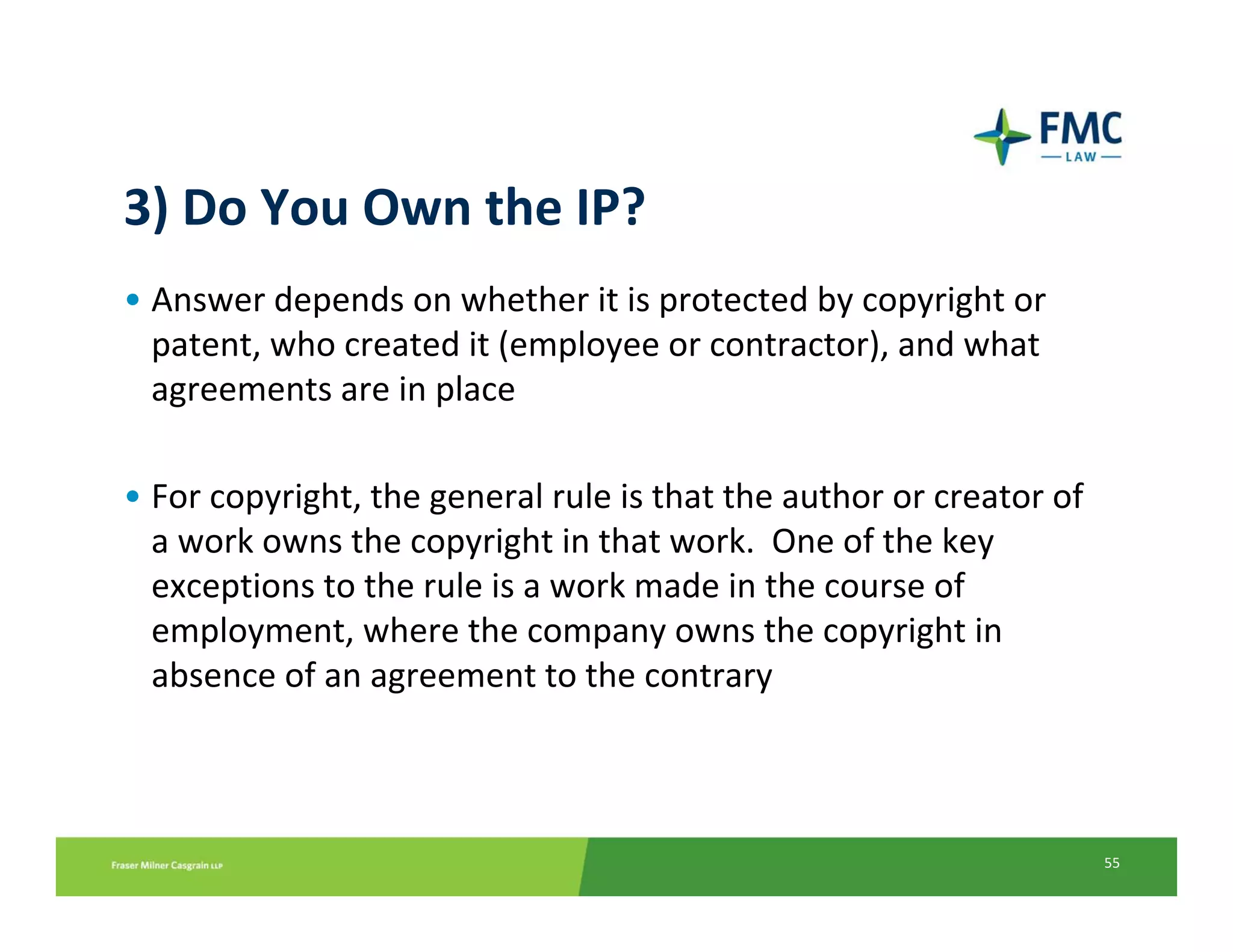 3) Do You Own the IP?
• Answer depends on whether it is protected by copyright or 
  patent, who created it (employee or contractor), and what 
  agreements are in place

• For copyright, the general rule is that the author or creator of
  a work owns the copyright in that work.  One of the key 
  exceptions to the rule is a work made in the course of 
  employment, where the company owns the copyright in 
  absence of an agreement to the contrary



                                                                     55
 