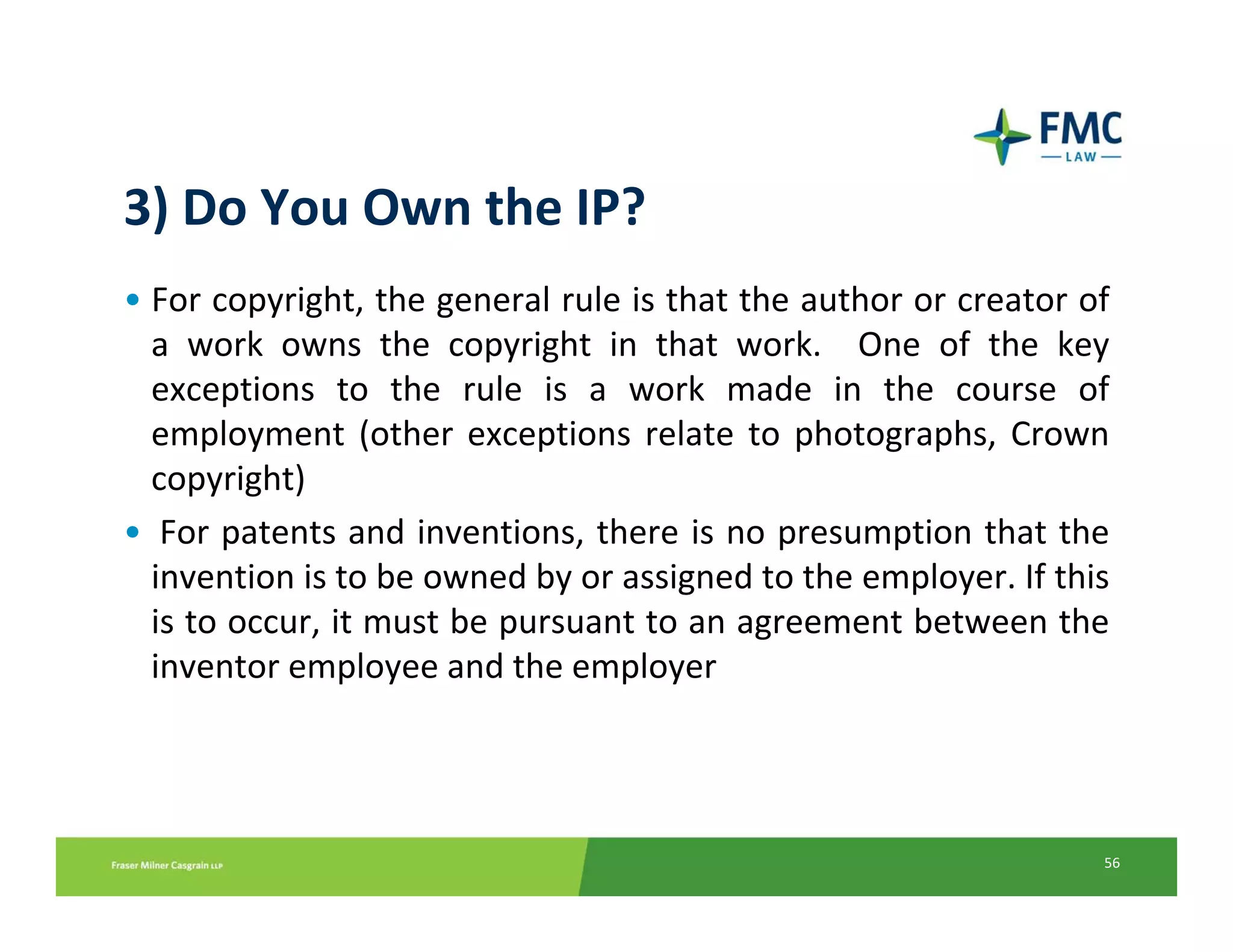 3) Do You Own the IP?
• For copyright, the general rule is that the author or creator of
  a  work  owns  the  copyright  in  that  work.    One  of  the  key 
  exceptions  to  the  rule  is  a  work  made  in  the  course  of 
  employment  (other  exceptions  relate  to  photographs,  Crown 
  copyright)
• For patents and inventions, there is no presumption that the 
  invention is to be owned by or assigned to the employer. If this
  is to occur, it must be pursuant to an agreement between the 
  inventor employee and the employer




                                                                     56
 