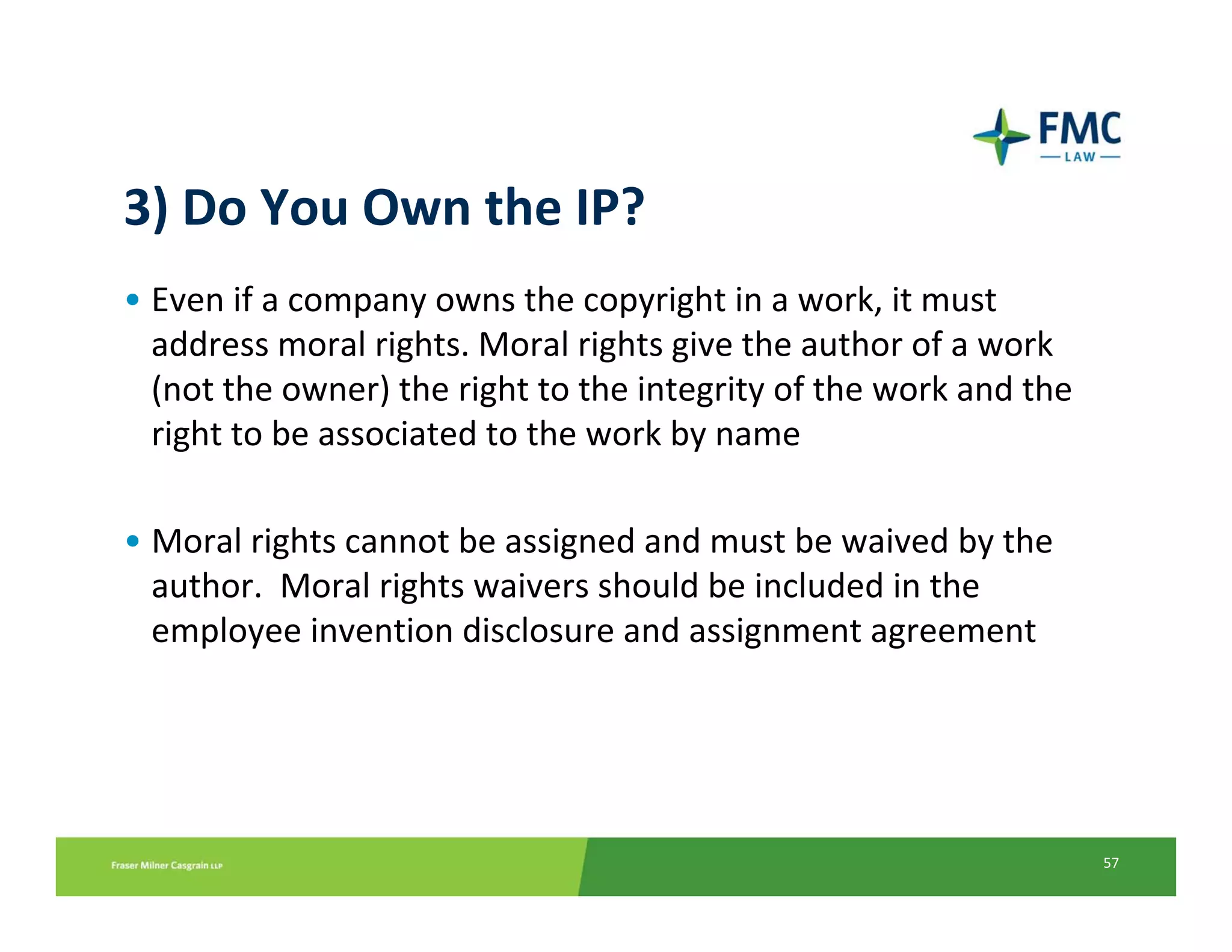 3) Do You Own the IP?
• Even if a company owns the copyright in a work, it must 
  address moral rights. Moral rights give the author of a work 
  (not the owner) the right to the integrity of the work and the 
  right to be associated to the work by name 

• Moral rights cannot be assigned and must be waived by the 
  author.  Moral rights waivers should be included in the 
  employee invention disclosure and assignment agreement




                                                                    57
 