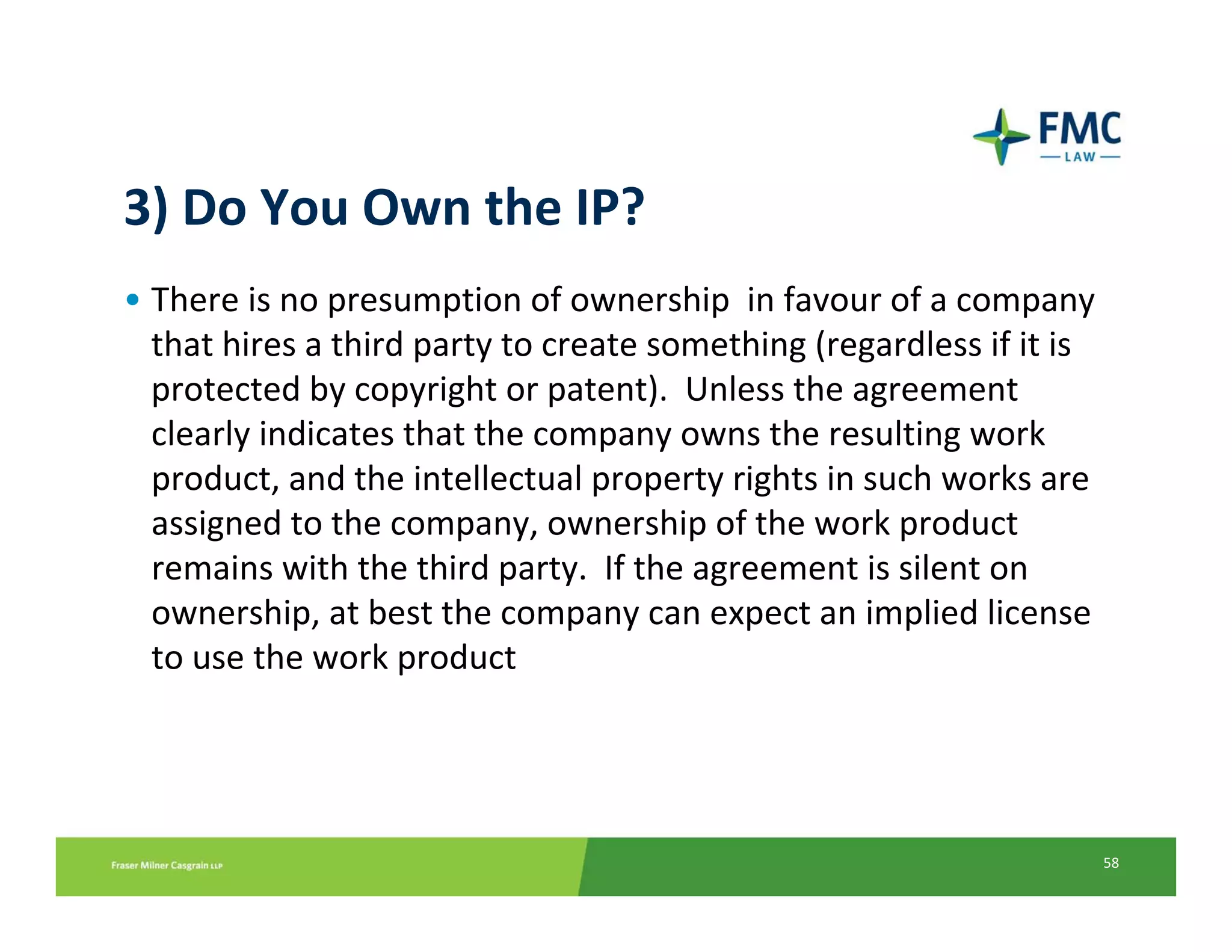3) Do You Own the IP?
• There is no presumption of ownership  in favour of a company 
  that hires a third party to create something (regardless if it is 
  protected by copyright or patent).  Unless the agreement 
  clearly indicates that the company owns the resulting work 
  product, and the intellectual property rights in such works are 
  assigned to the company, ownership of the work product 
  remains with the third party.  If the agreement is silent on 
  ownership, at best the company can expect an implied license 
  to use the work product




                                                                   58
 