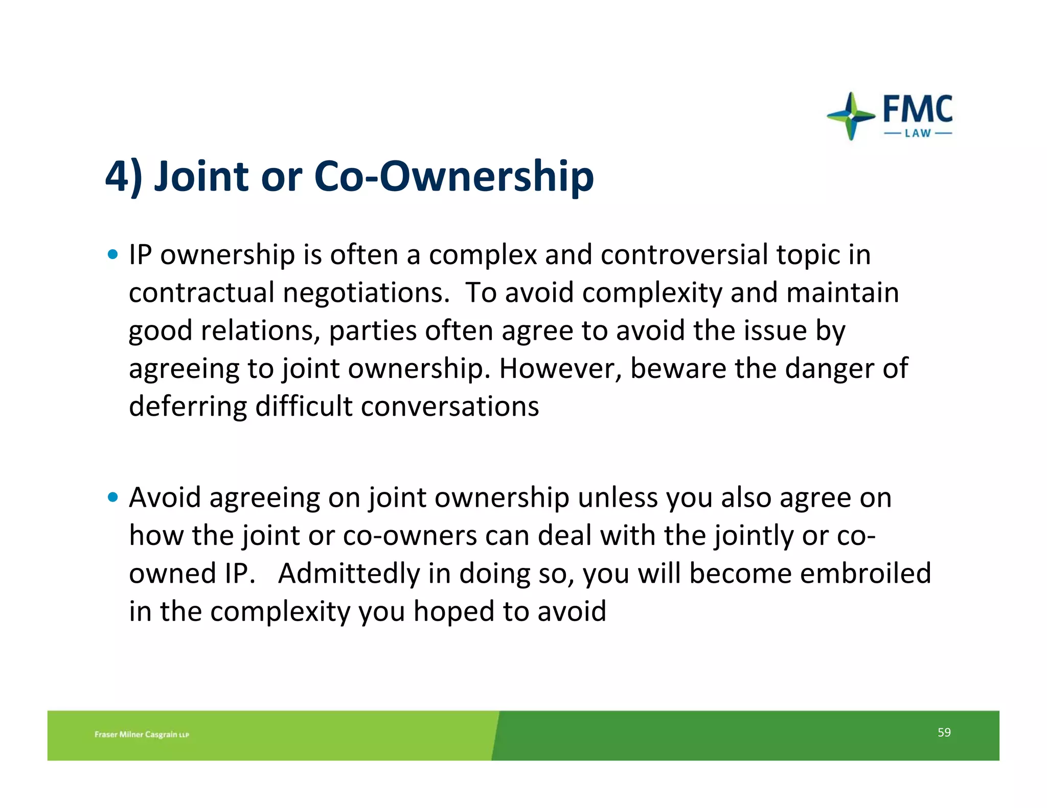 4) Joint or Co‐Ownership
• IP ownership is often a complex and controversial topic in 
  contractual negotiations.  To avoid complexity and maintain 
  good relations, parties often agree to avoid the issue by 
  agreeing to joint ownership. However, beware the danger of 
  deferring difficult conversations

• Avoid agreeing on joint ownership unless you also agree on 
  how the joint or co‐owners can deal with the jointly or co‐
  owned IP.   Admittedly in doing so, you will become embroiled 
  in the complexity you hoped to avoid


                                                                 59
 