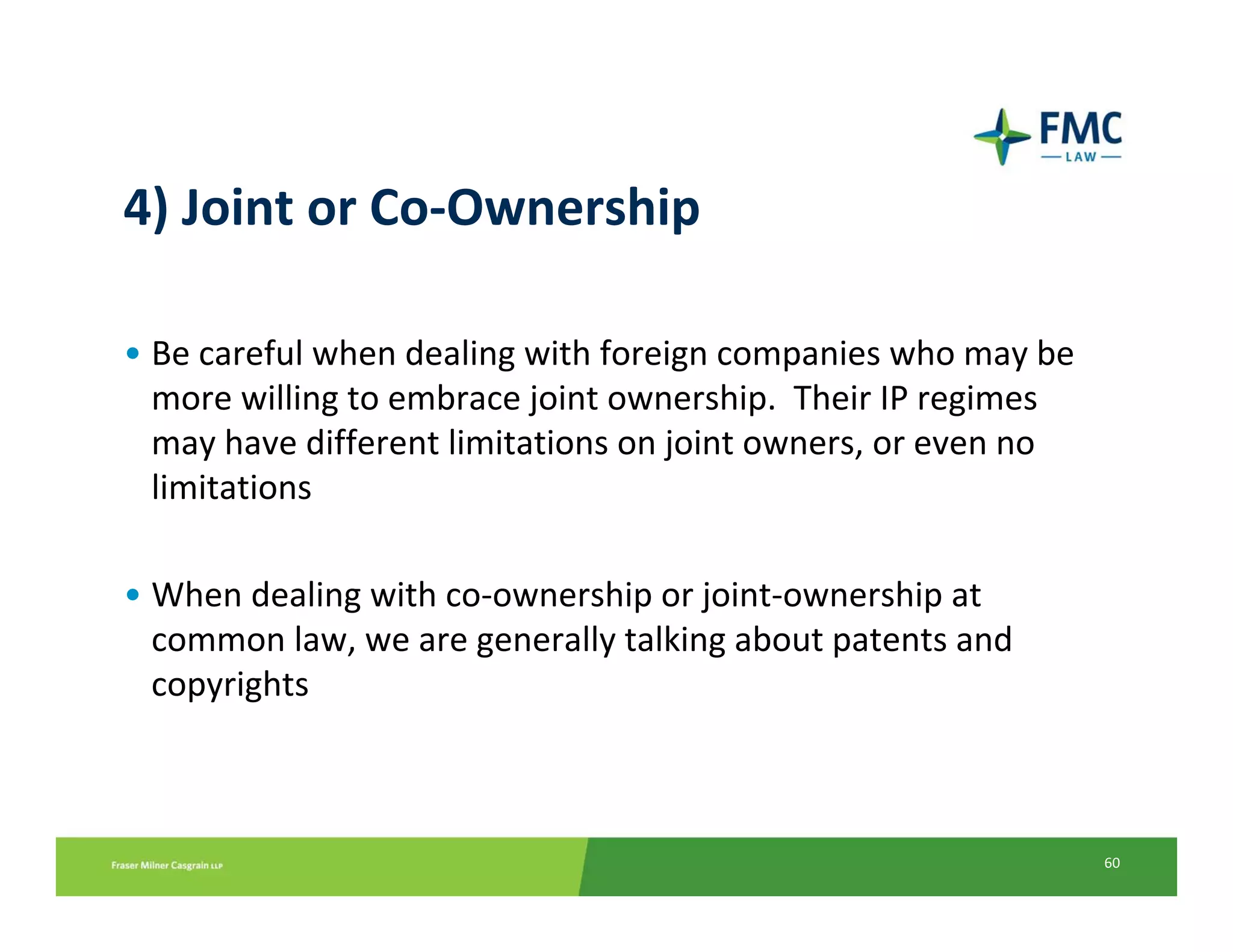 4) Joint or Co‐Ownership

• Be careful when dealing with foreign companies who may be 
  more willing to embrace joint ownership.  Their IP regimes 
  may have different limitations on joint owners, or even no 
  limitations

• When dealing with co‐ownership or joint‐ownership at 
  common law, we are generally talking about patents and 
  copyrights



                                                                60
 