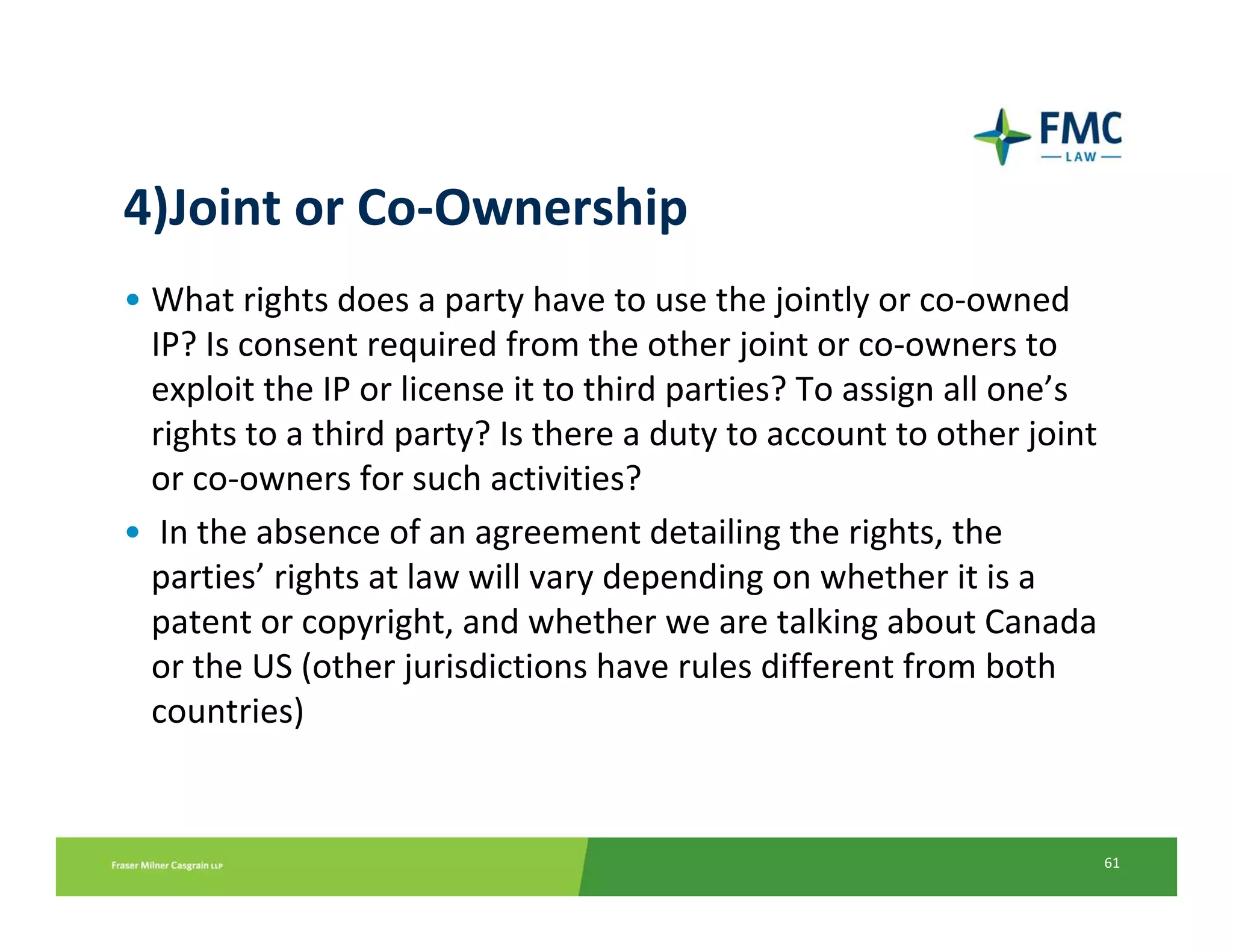 4)Joint or Co‐Ownership
• What rights does a party have to use the jointly or co‐owned 
  IP? Is consent required from the other joint or co‐owners to 
  exploit the IP or license it to third parties? To assign all one’s 
  rights to a third party? Is there a duty to account to other joint 
  or co‐owners for such activities?
• In the absence of an agreement detailing the rights, the 
  parties’ rights at law will vary depending on whether it is a 
  patent or copyright, and whether we are talking about Canada 
  or the US (other jurisdictions have rules different from both 
  countries)


                                                                    61
 